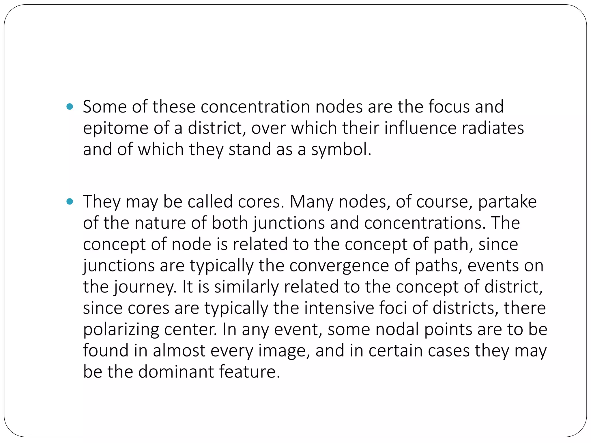  Some of these concentration nodes are the focus and
epitome of a district, over which their influence radiates
and of which they stand as a symbol.
 They may be called cores. Many nodes, of course, partake
of the nature of both junctions and concentrations. The
concept of node is related to the concept of path, since
junctions are typically the convergence of paths, events on
the journey. It is similarly related to the concept of district,
since cores are typically the intensive foci of districts, there
polarizing center. In any event, some nodal points are to be
found in almost every image, and in certain cases they may
be the dominant feature.
 