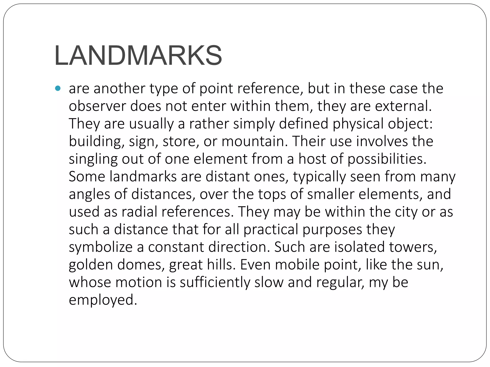 LANDMARKS
 are another type of point reference, but in these case the
observer does not enter within them, they are external.
They are usually a rather simply defined physical object:
building, sign, store, or mountain. Their use involves the
singling out of one element from a host of possibilities.
Some landmarks are distant ones, typically seen from many
angles of distances, over the tops of smaller elements, and
used as radial references. They may be within the city or as
such a distance that for all practical purposes they
symbolize a constant direction. Such are isolated towers,
golden domes, great hills. Even mobile point, like the sun,
whose motion is sufficiently slow and regular, my be
employed.
 