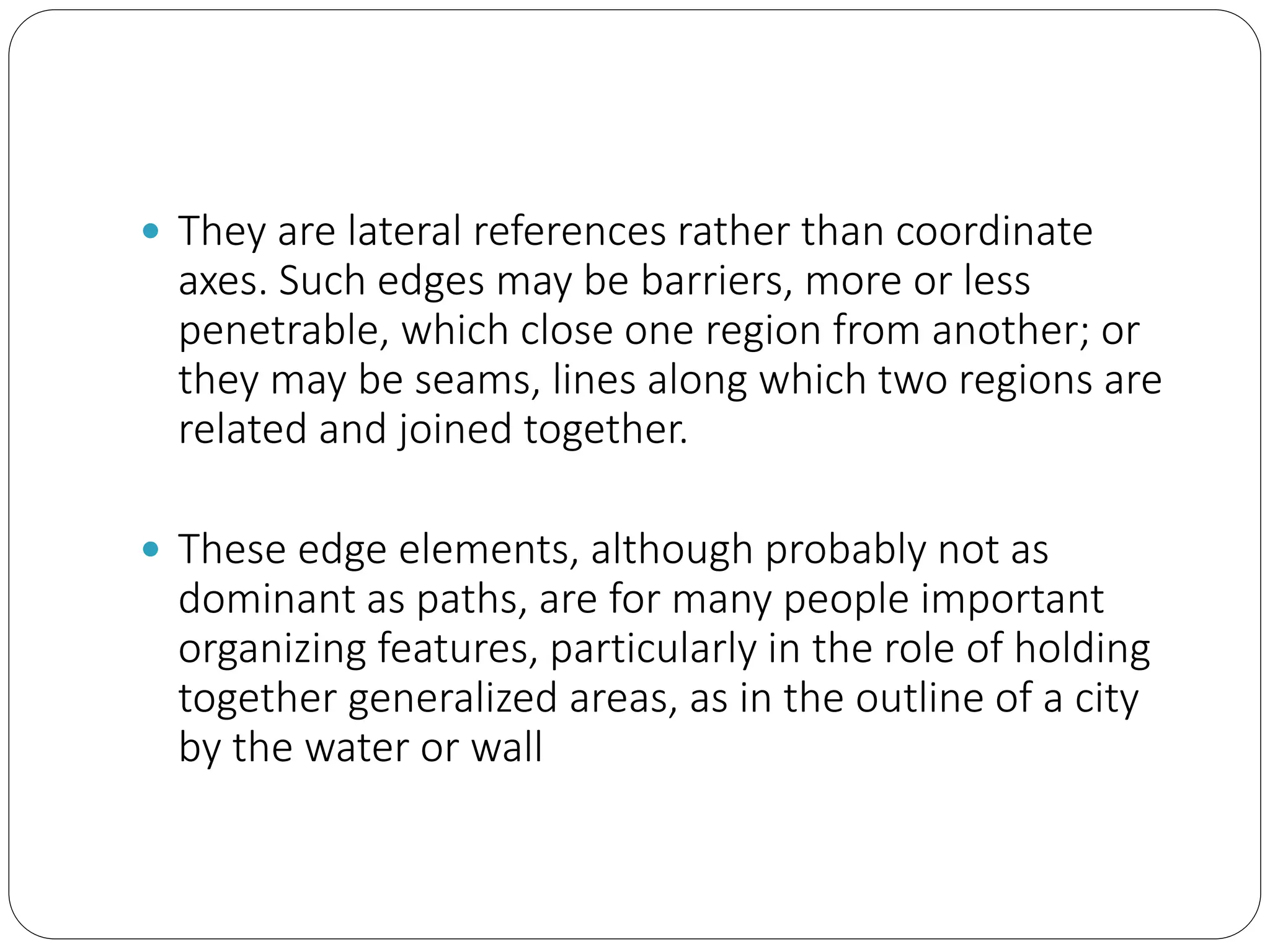  They are lateral references rather than coordinate
axes. Such edges may be barriers, more or less
penetrable, which close one region from another; or
they may be seams, lines along which two regions are
related and joined together.
 These edge elements, although probably not as
dominant as paths, are for many people important
organizing features, particularly in the role of holding
together generalized areas, as in the outline of a city
by the water or wall
 