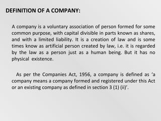 DEFINITION OF A COMPANY:
A company is a voluntary association of person formed for some
common purpose, with capital divisible in parts known as shares,
and with a limited liability. It is a creation of law and is some
times know as artificial person created by law, i.e. it is regarded
by the law as a person just as a human being. But it has no
physical existence.
As per the Companies Act, 1956, a company is defined as ‘a
company means a company formed and registered under this Act
or an existing company as defined in section 3 (1) (ii)’.

 