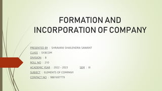 FORMATION AND
INCORPORATION OF COMPANY
PRESENTED BY : SHRAVANI SHAILENDRA SAWANT
CLASS : SY.BCOM
DIVISION : B
ROLL NO : 210
ACADEMIC YEAR : 2022 - 2023 SEM : III
SUBJECT : ELEMENTS OF COMPANY
CONTACT NO : 9881697779
 