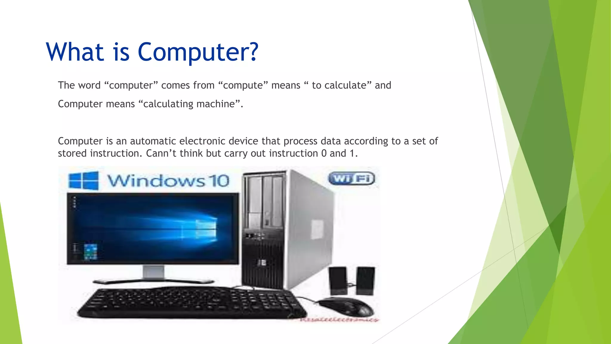 What is Computer?
The word “computer” comes from “compute” means “ to calculate” and
Computer means “calculating machine”.
Computer is an automatic electronic device that process data according to a set of
stored instruction. Cann’t think but carry out instruction 0 and 1.
 