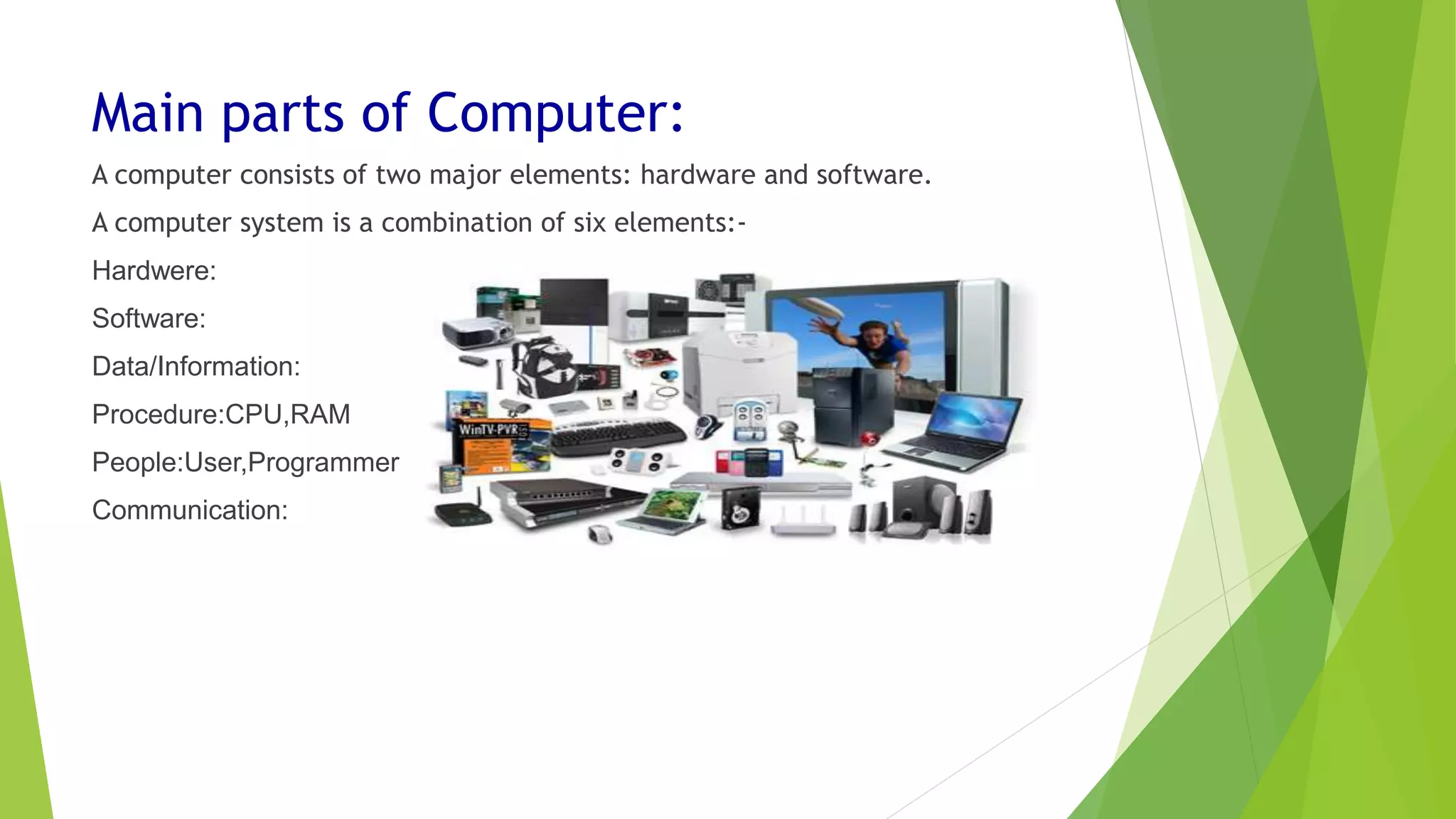Main parts of Computer:
A computer consists of two major elements: hardware and software.
A computer system is a combination of six elements:-
Hardwere:
Software:
Data/Information:
Procedure:CPU,RAM
People:User,Programmer
Communication:
 