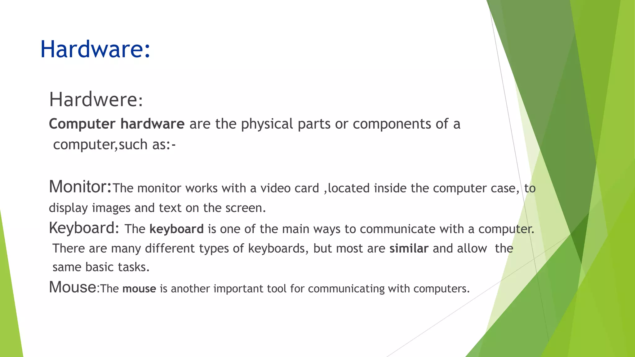 Hardware:
Hardwere:
Computer hardware are the physical parts or components of a
computer,such as:-
Monitor:The monitor works with a video card ,located inside the computer case, to
display images and text on the screen.
Keyboard: The keyboard is one of the main ways to communicate with a computer.
There are many different types of keyboards, but most are similar and allow the
same basic tasks.
Mouse:The mouse is another important tool for communicating with computers.
 