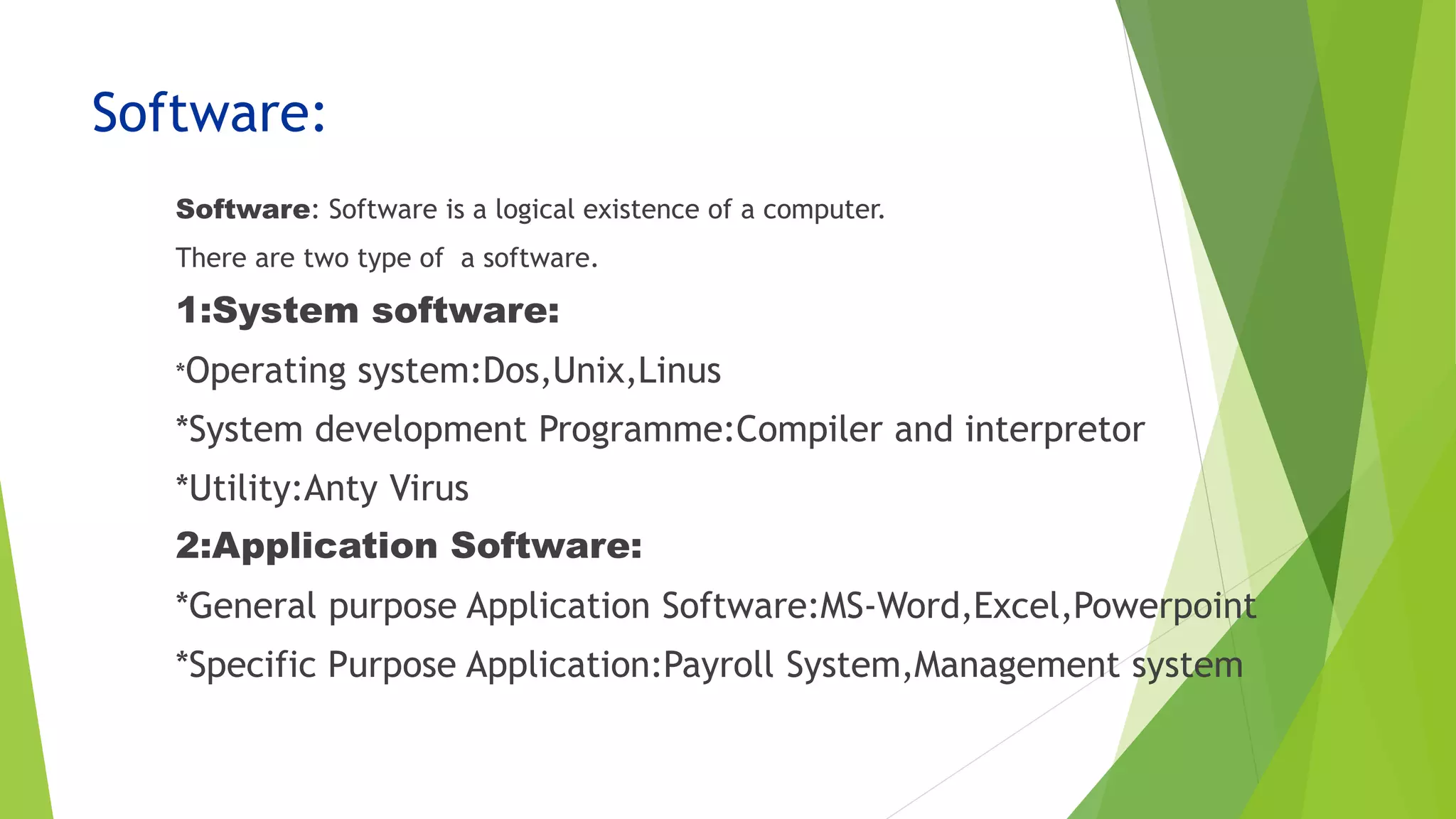 Software:
Software: Software is a logical existence of a computer.
There are two type of a software.
1:System software:
*Operating system:Dos,Unix,Linus
*System development Programme:Compiler and interpretor
*Utility:Anty Virus
2:Application Software:
*General purpose Application Software:MS-Word,Excel,Powerpoint
*Specific Purpose Application:Payroll System,Management system
 