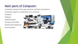 Main parts of Computer:
A computer consists of two major elements: hardware and software.
A computer system is a combination of six elements:-
Hardwere:
Software:
Data/Information:
Procedure:CPU,RAM
People:User,Programmer
Communication:
 