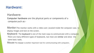 Hardware:
Hardwere:
Computer hardware are the physical parts or components of a
computer,such as:-
Monitor:The monitor works with a video card ,located inside the computer case, to
display images and text on the screen.
Keyboard: The keyboard is one of the main ways to communicate with a computer.
There are many different types of keyboards, but most are similar and allow the
same basic tasks.
Mouse:The mouse is another important tool for communicating with computers.
 