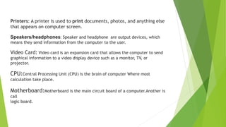 Video Card: Video card is an expansion card that allows the computer to send
graphical information to a video display device such as a monitor, TV, or
projector.
CPU:Central Processing Unit (CPU) is the brain of computer Where most
calculation take place.
Motherboard:Motherboard is the main circuit board of a computer.Another is
call
logic board.
Printers: A printer is used to print documents, photos, and anything else
that appears on computer screen.
Speakers/headphones: Speaker and headphone are output devices, which
means they send information from the computer to the user.
 