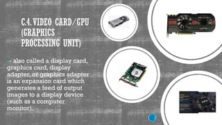 C.4.VIDEO CARD/GPU
(GRAPHICS
PROCESSING UNIT)
- also called a display card,
graphics card, display
adapter, or graphics adapter
is an expansion card which
generates a feed of output
images to a display device
(such as a computer
monitor).
 