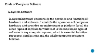 Kinds of Computer Software
A. System Software coordinates the activities and functions of
hardware and software. It controls the operations of computer
hardware and provides an environment or platform for all the
other types of software to work in. It is the most basic type of
software in any computer system, which is essential for other
programs, applications and the whole computer system to
function
A. System Software
 