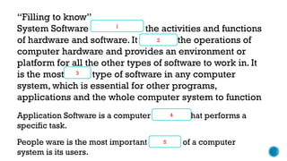 “Filling to know”
System Software coordinates the activities and functions
of hardware and software. It controls the operations of
computer hardware and provides an environment or
platform for all the other types of software to work in. It
is the most basic type of software in any computer
system, which is essential for other programs,
applications and the whole computer system to function
2
1
3
Application Software is a computer program that performs a
specific task.
4
People ware is the most important element of a computer
system is its users.
5
 