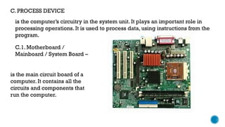 C. PROCESS DEVICE
is the computer’s circuitry in the system unit. It plays an important role in
processing operations. It is used to process data, using instructions from the
program.
C.1. Motherboard /
Mainboard / System Board –
is the main circuit board of a
computer. It contains all the
circuits and components that
run the computer.
 