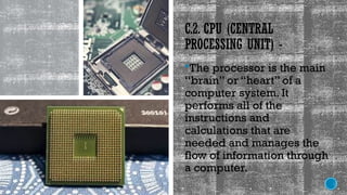 C.2. CPU (CENTRAL
PROCESSING UNIT) -
The processor is the main
“brain” or “heart” of a
computer system. It
performs all of the
instructions and
calculations that are
needed and manages the
flow of information through
a computer.
 