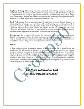 Employee Training: Monitoring personnel credentials and offering necessary training are
essential elements of continuous improvement in quality assurance. The qualifications required
to complete a task may change as it gets more complicated in order to keep the quality at a high
level. Establishing a program that supports higher quality and monitoring training needs might be
achieved, for example, by outlining the requirements for each role.
Track Performance: As your approach spreads throughout the company, the next stages are to
acknowledge the advantages and share them with your leadership and operations teams. It is
crucial to execute a performance baseline at the start of the deployment and reviews at
significant milestones to ascertain whether the expected benefits are realistic and achievable.
Laying out the intended future state of your operations for staff members to grasp can make it
easier for them to appreciate the significance of their job in achieving goals.
Transparency: For a number of reasons, the continuous improvement approach strongly
depends on transparency. Cross-functional teams must communicate clearly and consistently in
order to succeed. Enhancement initiatives ought to build on prior successes and include lessons
learned from setbacks. Engagement rises when improved outcomes are shared.
Finally
A focus on improvement increases the chances of a transformation that is both effective and
long-lasting. The aforementioned elements of continuous improvement can help you increase
employee retention, customer service, product quality, and the capacity to draw in new hires.
Enroll in Group50 Consulting's programs to get assistance in understanding and implementing
all facets of continuous improvement for yourself and your staff. Group50® has been used by a
number of firms, from Fortune 50 to privately held startups, to build programs for continuous
improvement. A smart place to start on your path to ongoing development is by evaluating your
current program or by refocusing and revitalizing it.
For More Information Visit
https://www.group50.com/
 