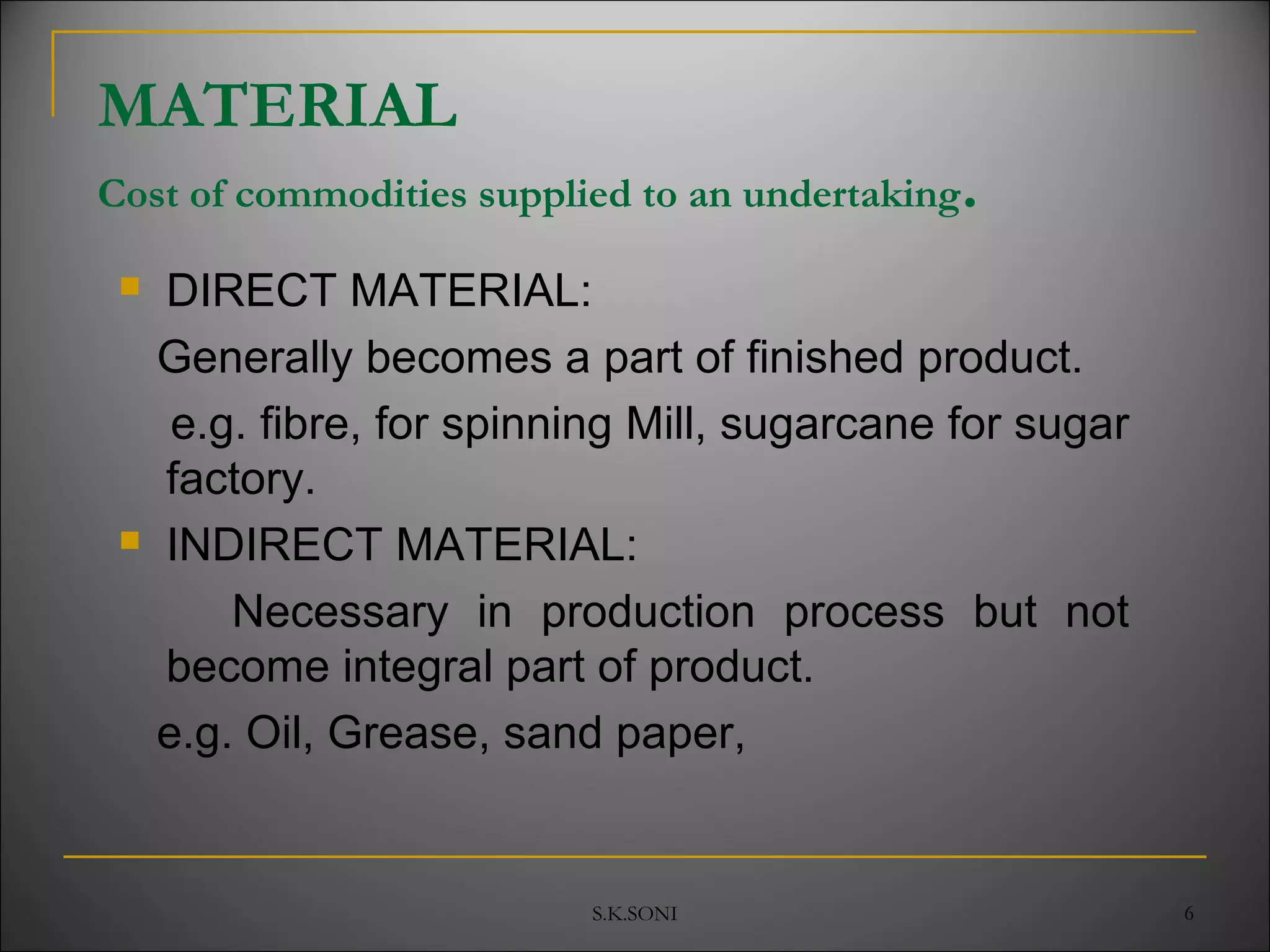 S.K.SONI 6
 DIRECT MATERIAL:
Generally becomes a part of finished product.
e.g. fibre, for spinning Mill, sugarcane for sugar
factory.
 INDIRECT MATERIAL:
Necessary in production process but not
become integral part of product.
e.g. Oil, Grease, sand paper,
MATERIAL
Cost of commodities supplied to an undertaking.
 