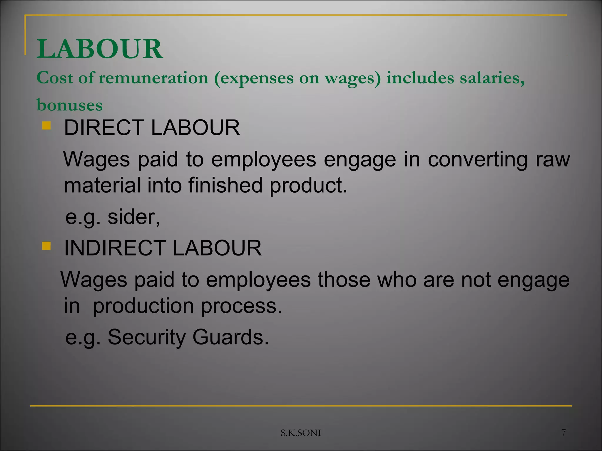 S.K.SONI 7
LABOUR
Cost of remuneration (expenses on wages) includes salaries,
bonuses
 DIRECT LABOUR
Wages paid to employees engage in converting raw
material into finished product.
e.g. sider,
 INDIRECT LABOUR
Wages paid to employees those who are not engage
in production process.
e.g. Security Guards.
 