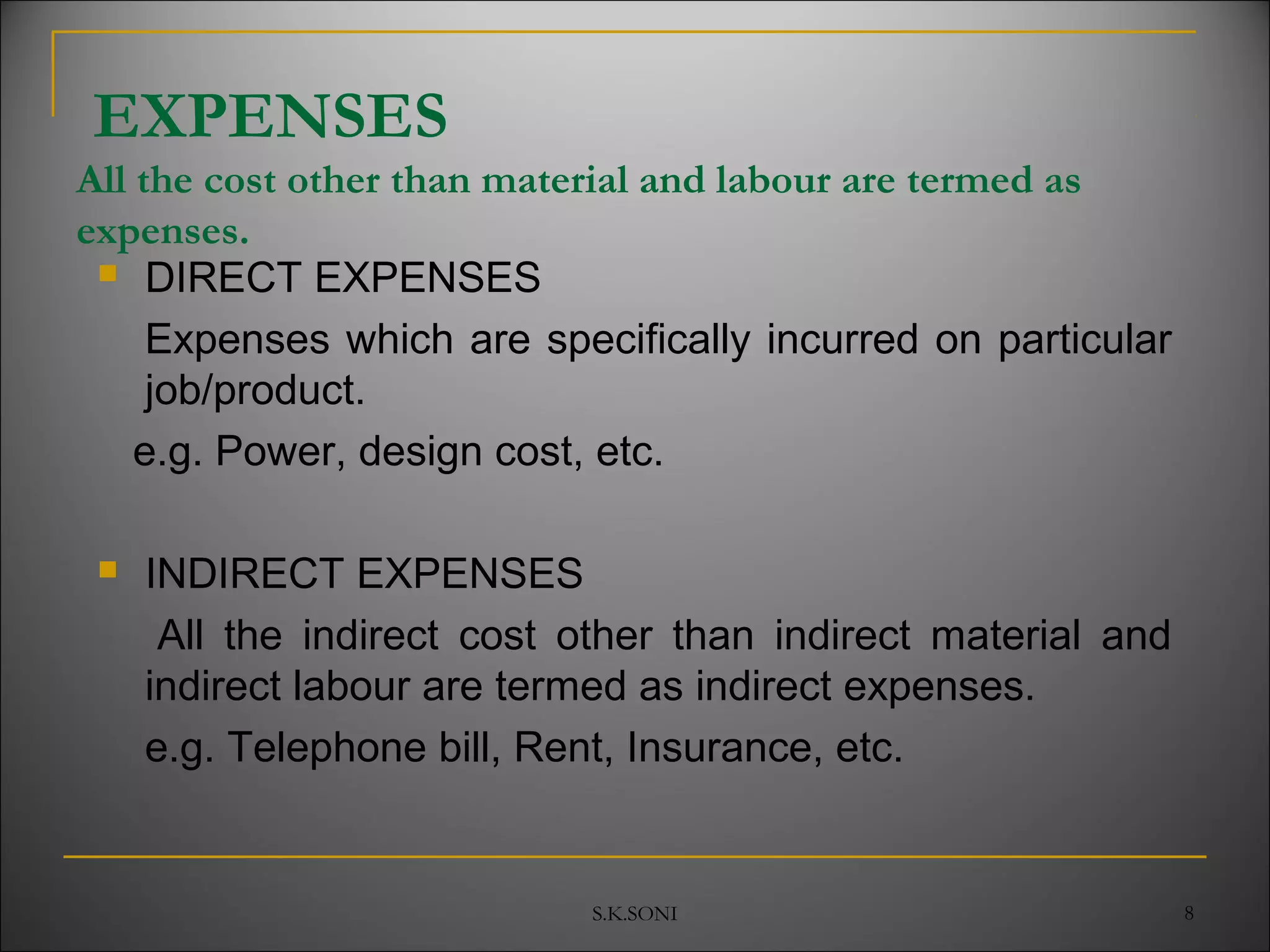S.K.SONI 8
EXPENSES
All the cost other than material and labour are termed as
expenses.
 DIRECT EXPENSES
Expenses which are specifically incurred on particular
job/product.
e.g. Power, design cost, etc.
 INDIRECT EXPENSES
All the indirect cost other than indirect material and
indirect labour are termed as indirect expenses.
e.g. Telephone bill, Rent, Insurance, etc.
 