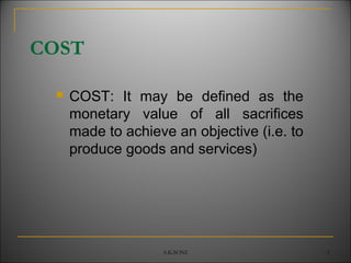 S.K.SONI 1
COST
 COST: It may be defined as the
monetary value of all sacrifices
made to achieve an objective (i.e. to
produce goods and services)
 