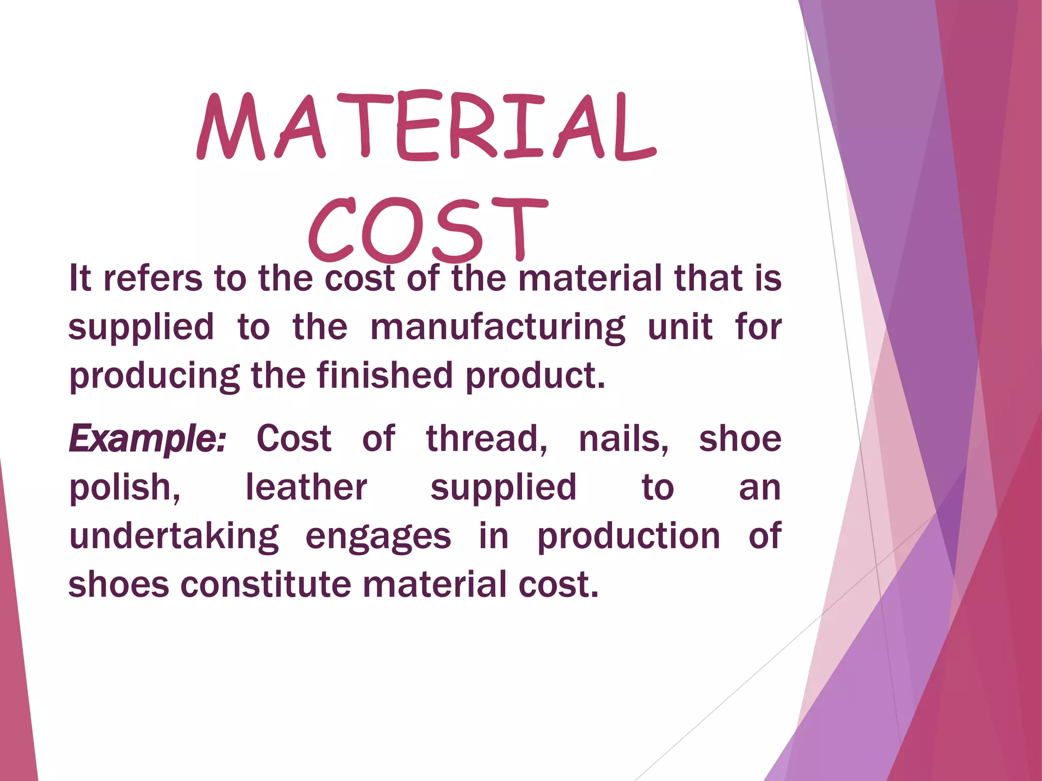 MATERIAL
COSTIt refers to the cost of the material that is
supplied to the manufacturing unit for
producing the finished product.
Example: Cost of thread, nails, shoe
polish, leather supplied to an
undertaking engages in production of
shoes constitute material cost.
 