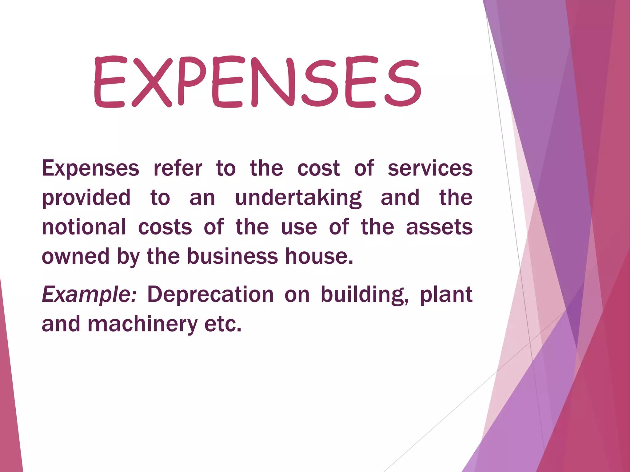 EXPENSES
Expenses refer to the cost of services
provided to an undertaking and the
notional costs of the use of the assets
owned by the business house.
Example: Deprecation on building, plant
and machinery etc.
 