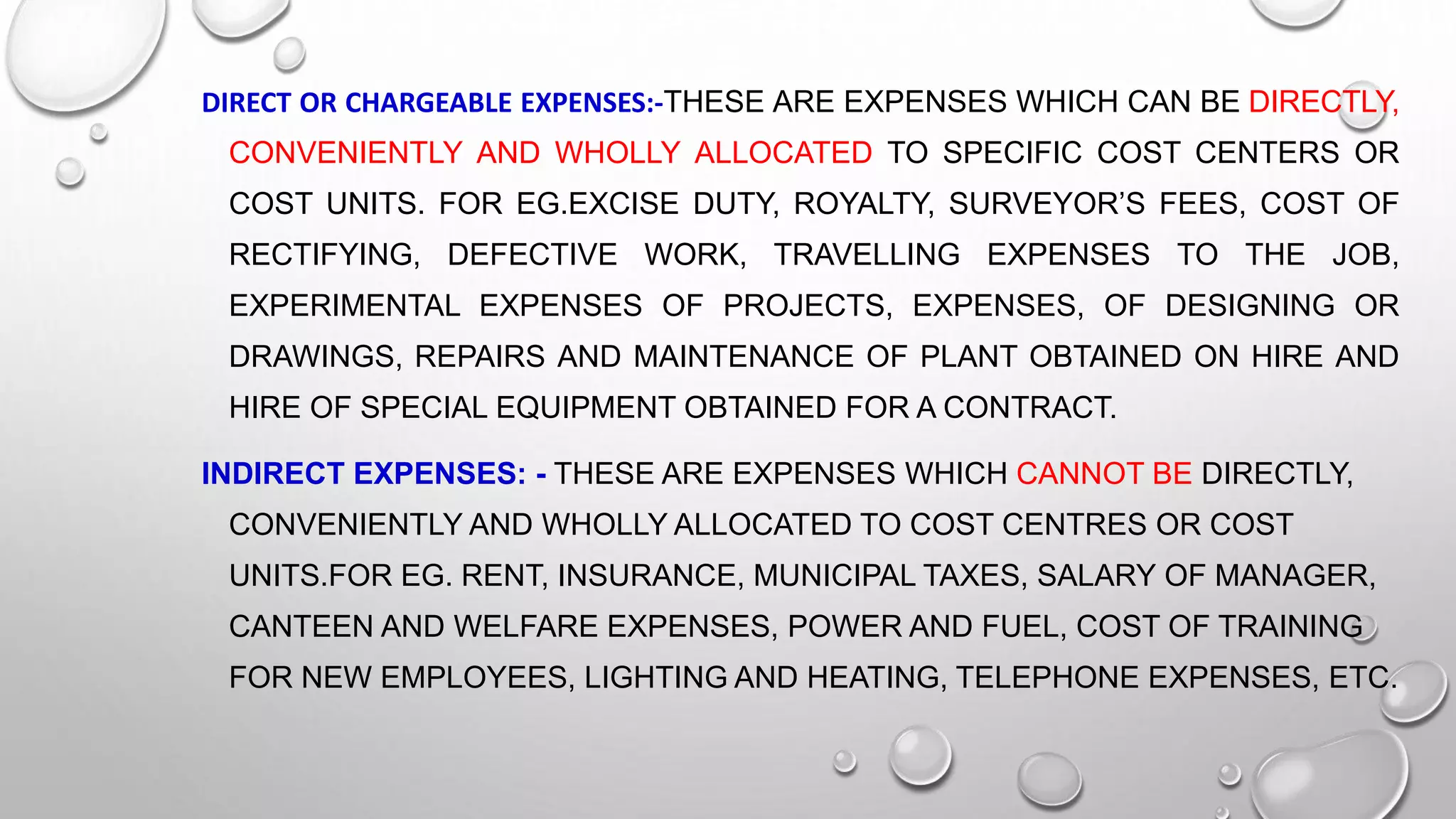 DIRECT OR CHARGEABLE EXPENSES:-THESE ARE EXPENSES WHICH CAN BE DIRECTLY,
CONVENIENTLY AND WHOLLY ALLOCATED TO SPECIFIC COST CENTERS OR
COST UNITS. FOR EG.EXCISE DUTY, ROYALTY, SURVEYOR’S FEES, COST OF
RECTIFYING, DEFECTIVE WORK, TRAVELLING EXPENSES TO THE JOB,
EXPERIMENTAL EXPENSES OF PROJECTS, EXPENSES, OF DESIGNING OR
DRAWINGS, REPAIRS AND MAINTENANCE OF PLANT OBTAINED ON HIRE AND
HIRE OF SPECIAL EQUIPMENT OBTAINED FOR A CONTRACT.
INDIRECT EXPENSES: - THESE ARE EXPENSES WHICH CANNOT BE DIRECTLY,
CONVENIENTLY AND WHOLLY ALLOCATED TO COST CENTRES OR COST
UNITS.FOR EG. RENT, INSURANCE, MUNICIPAL TAXES, SALARY OF MANAGER,
CANTEEN AND WELFARE EXPENSES, POWER AND FUEL, COST OF TRAINING
FOR NEW EMPLOYEES, LIGHTING AND HEATING, TELEPHONE EXPENSES, ETC.
 