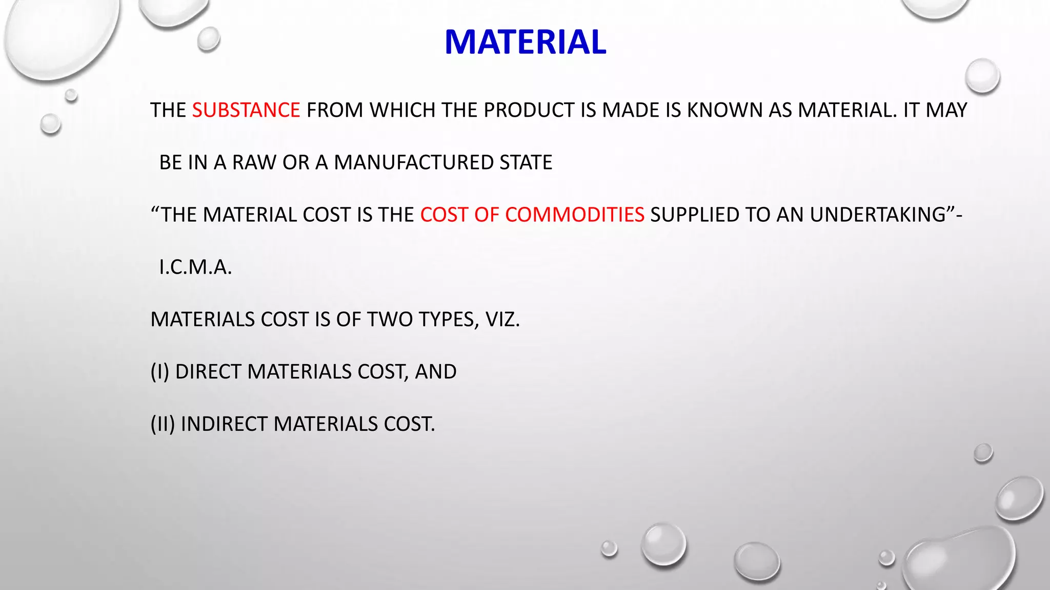 MATERIAL
THE SUBSTANCE FROM WHICH THE PRODUCT IS MADE IS KNOWN AS MATERIAL. IT MAY
BE IN A RAW OR A MANUFACTURED STATE
“THE MATERIAL COST IS THE COST OF COMMODITIES SUPPLIED TO AN UNDERTAKING”-
I.C.M.A.
MATERIALS COST IS OF TWO TYPES, VIZ.
(I) DIRECT MATERIALS COST, AND
(II) INDIRECT MATERIALS COST.
 