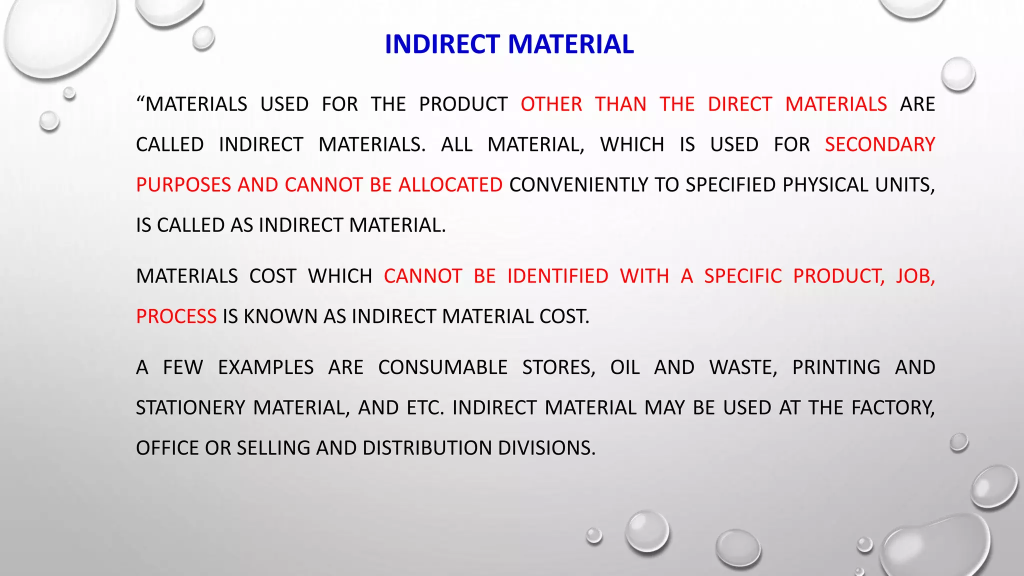 INDIRECT MATERIAL
“MATERIALS USED FOR THE PRODUCT OTHER THAN THE DIRECT MATERIALS ARE
CALLED INDIRECT MATERIALS. ALL MATERIAL, WHICH IS USED FOR SECONDARY
PURPOSES AND CANNOT BE ALLOCATED CONVENIENTLY TO SPECIFIED PHYSICAL UNITS,
IS CALLED AS INDIRECT MATERIAL.
MATERIALS COST WHICH CANNOT BE IDENTIFIED WITH A SPECIFIC PRODUCT, JOB,
PROCESS IS KNOWN AS INDIRECT MATERIAL COST.
A FEW EXAMPLES ARE CONSUMABLE STORES, OIL AND WASTE, PRINTING AND
STATIONERY MATERIAL, AND ETC. INDIRECT MATERIAL MAY BE USED AT THE FACTORY,
OFFICE OR SELLING AND DISTRIBUTION DIVISIONS.
 