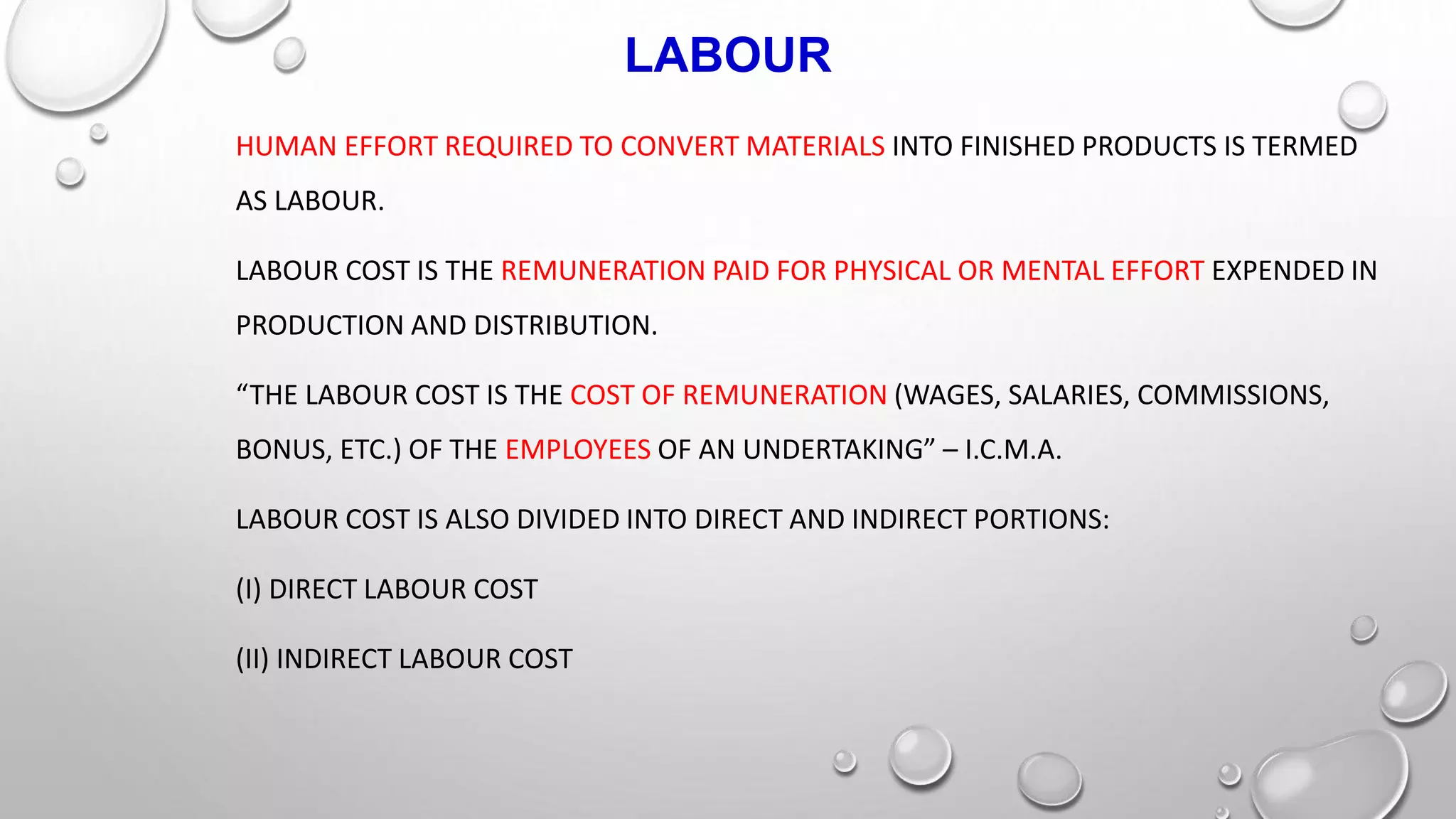 LABOUR
HUMAN EFFORT REQUIRED TO CONVERT MATERIALS INTO FINISHED PRODUCTS IS TERMED
AS LABOUR.
LABOUR COST IS THE REMUNERATION PAID FOR PHYSICAL OR MENTAL EFFORT EXPENDED IN
PRODUCTION AND DISTRIBUTION.
“THE LABOUR COST IS THE COST OF REMUNERATION (WAGES, SALARIES, COMMISSIONS,
BONUS, ETC.) OF THE EMPLOYEES OF AN UNDERTAKING” – I.C.M.A.
LABOUR COST IS ALSO DIVIDED INTO DIRECT AND INDIRECT PORTIONS:
(I) DIRECT LABOUR COST
(II) INDIRECT LABOUR COST
 