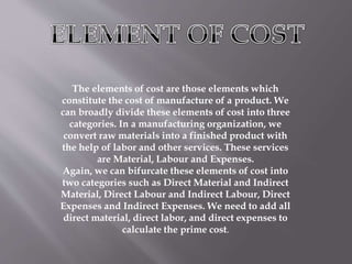 The elements of cost are those elements which
constitute the cost of manufacture of a product. We
can broadly divide these elements of cost into three
categories. In a manufacturing organization, we
convert raw materials into a finished product with
the help of labor and other services. These services
are Material, Labour and Expenses.
Again, we can bifurcate these elements of cost into
two categories such as Direct Material and Indirect
Material, Direct Labour and Indirect Labour, Direct
Expenses and Indirect Expenses. We need to add all
direct material, direct labor, and direct expenses to
calculate the prime cost.
 