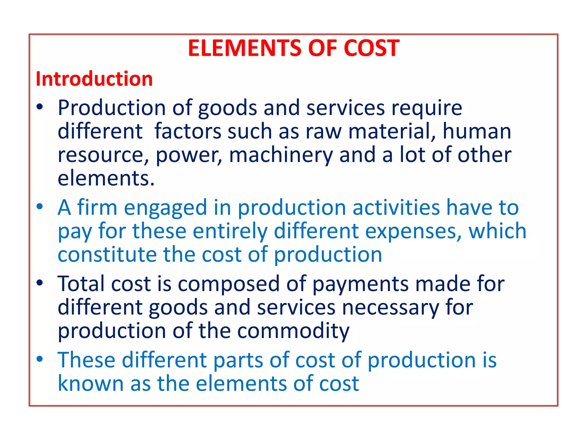 ELEMENTS OF COST
Introduction
• Production of goods and services require
different factors such as raw material, human
resource, power, machinery and a lot of other
elements.
• A firm engaged in production activities have to
pay for these entirely different expenses, which
constitute the cost of production
• Total cost is composed of payments made for
different goods and services necessary for
production of the commodity
• These different parts of cost of production is
known as the elements of cost
 