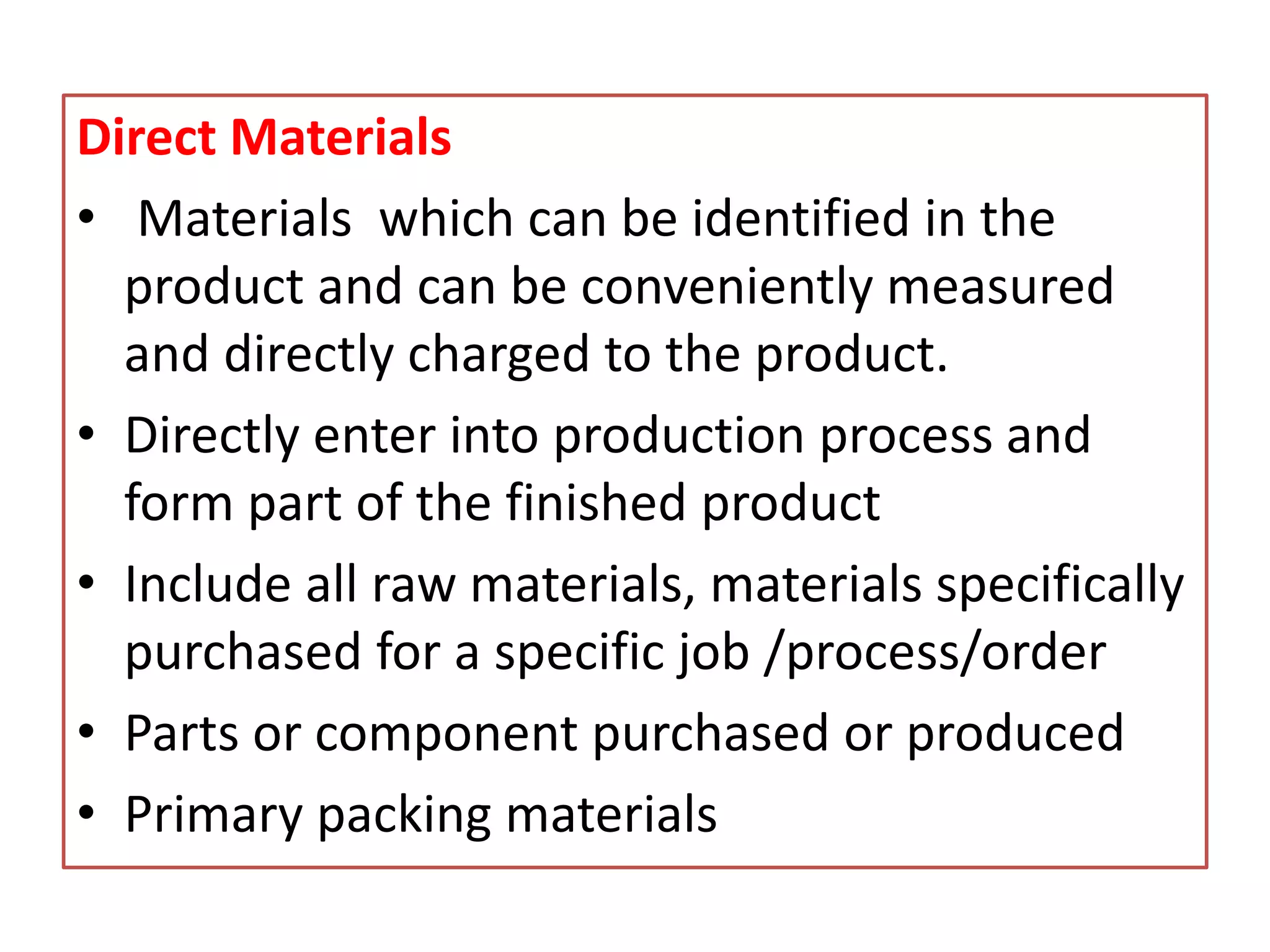 Direct Materials
• Materials which can be identified in the
product and can be conveniently measured
and directly charged to the product.
• Directly enter into production process and
form part of the finished product
• Include all raw materials, materials specifically
purchased for a specific job /process/order
• Parts or component purchased or produced
• Primary packing materials
 
