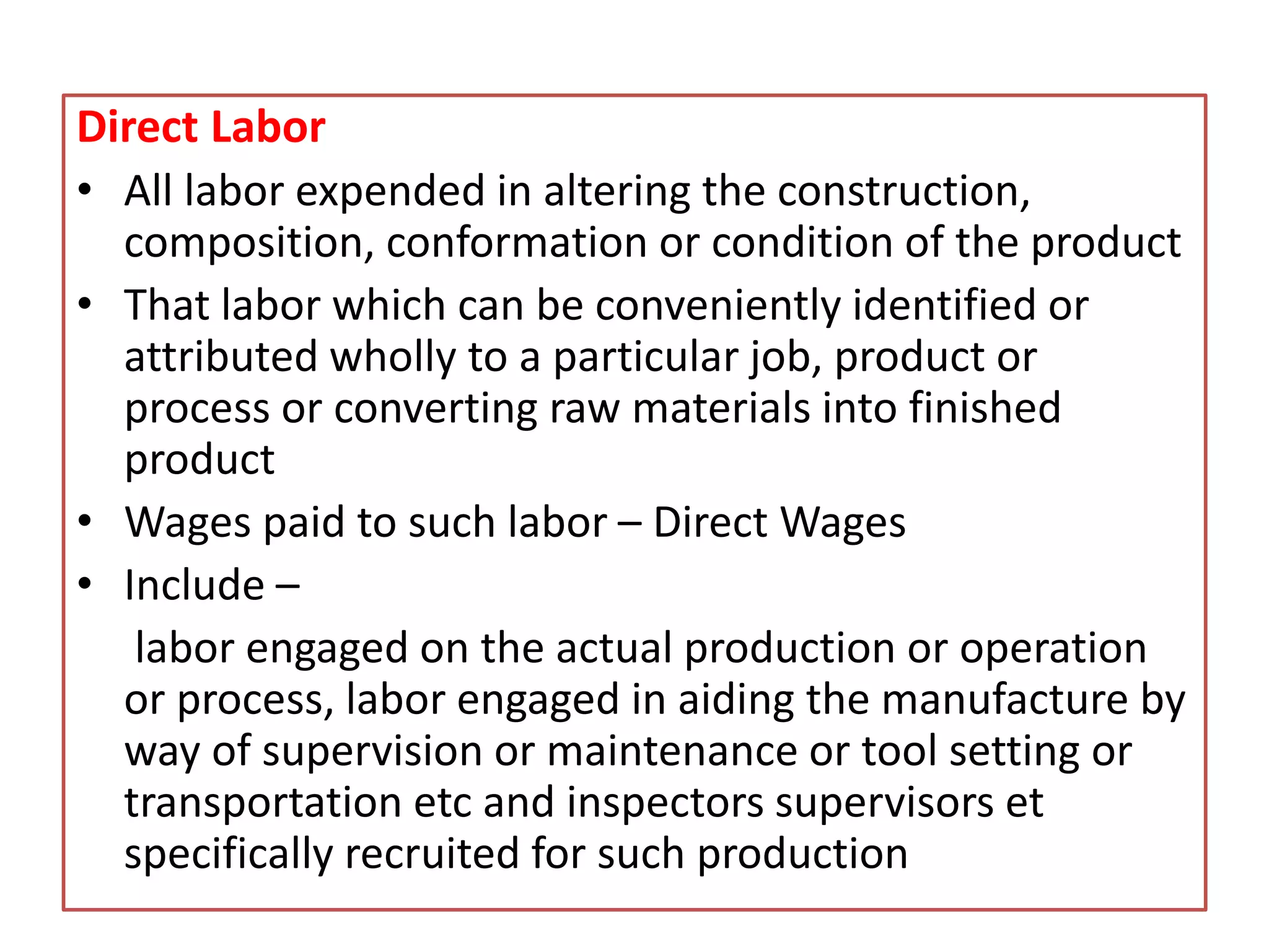 Direct Labor
• All labor expended in altering the construction,
composition, conformation or condition of the product
• That labor which can be conveniently identified or
attributed wholly to a particular job, product or
process or converting raw materials into finished
product
• Wages paid to such labor – Direct Wages
• Include –
labor engaged on the actual production or operation
or process, labor engaged in aiding the manufacture by
way of supervision or maintenance or tool setting or
transportation etc and inspectors supervisors et
specifically recruited for such production
 