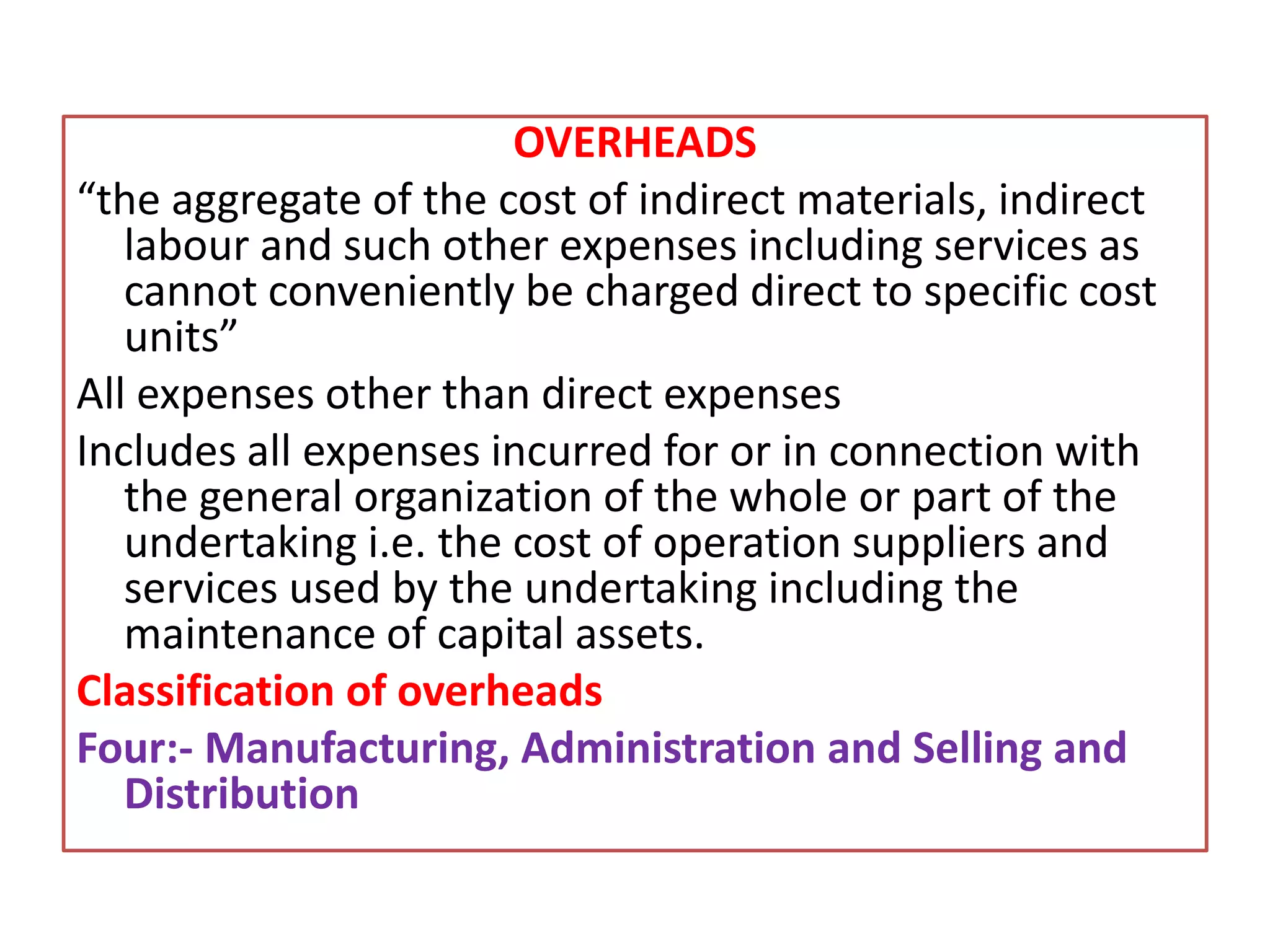 OVERHEADS
“the aggregate of the cost of indirect materials, indirect
labour and such other expenses including services as
cannot conveniently be charged direct to specific cost
units”
All expenses other than direct expenses
Includes all expenses incurred for or in connection with
the general organization of the whole or part of the
undertaking i.e. the cost of operation suppliers and
services used by the undertaking including the
maintenance of capital assets.
Classification of overheads
Four:- Manufacturing, Administration and Selling and
Distribution
 