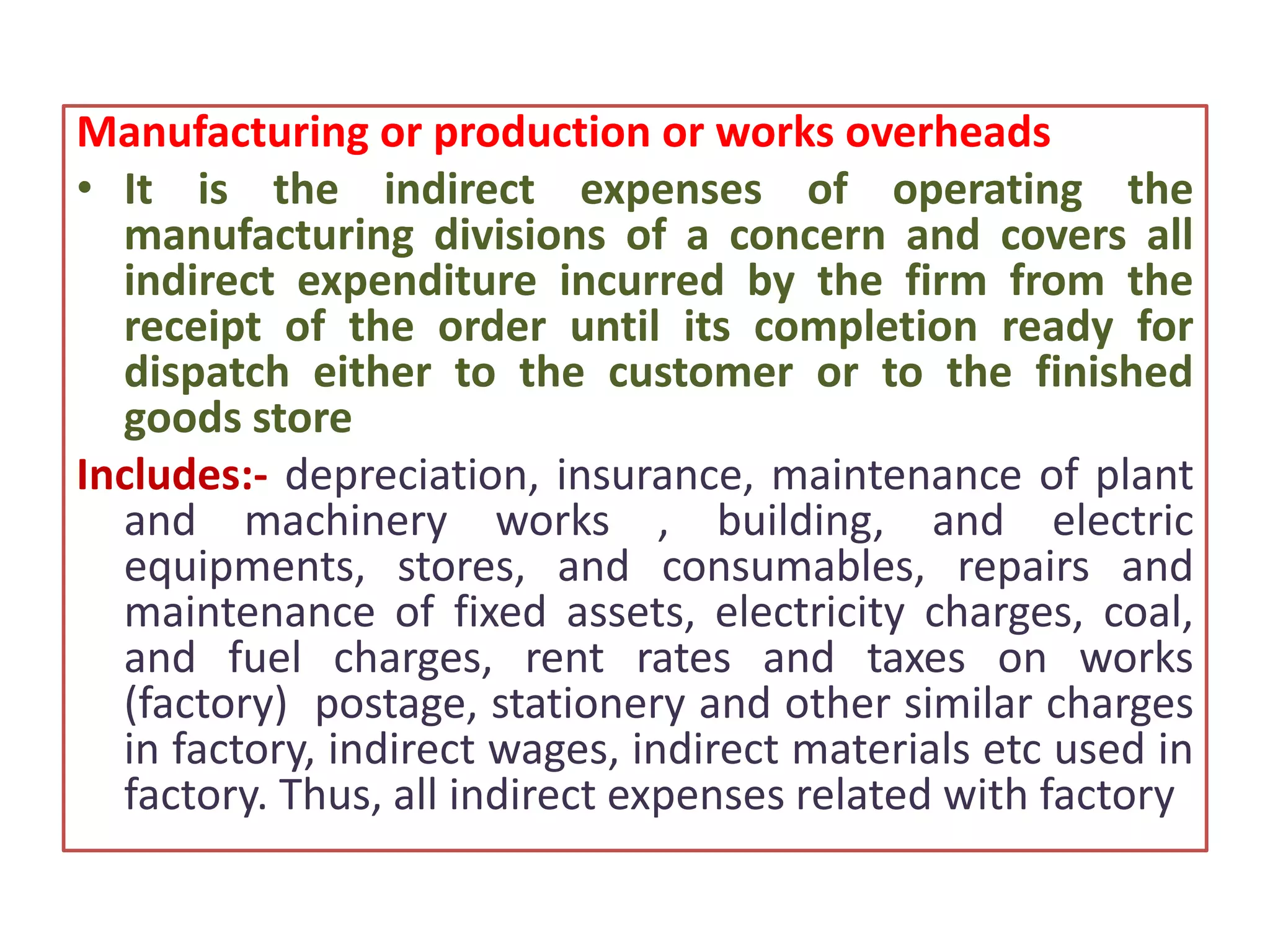 Manufacturing or production or works overheads
• It is the indirect expenses of operating the
manufacturing divisions of a concern and covers all
indirect expenditure incurred by the firm from the
receipt of the order until its completion ready for
dispatch either to the customer or to the finished
goods store
Includes:- depreciation, insurance, maintenance of plant
and machinery works , building, and electric
equipments, stores, and consumables, repairs and
maintenance of fixed assets, electricity charges, coal,
and fuel charges, rent rates and taxes on works
(factory) postage, stationery and other similar charges
in factory, indirect wages, indirect materials etc used in
factory. Thus, all indirect expenses related with factory
 