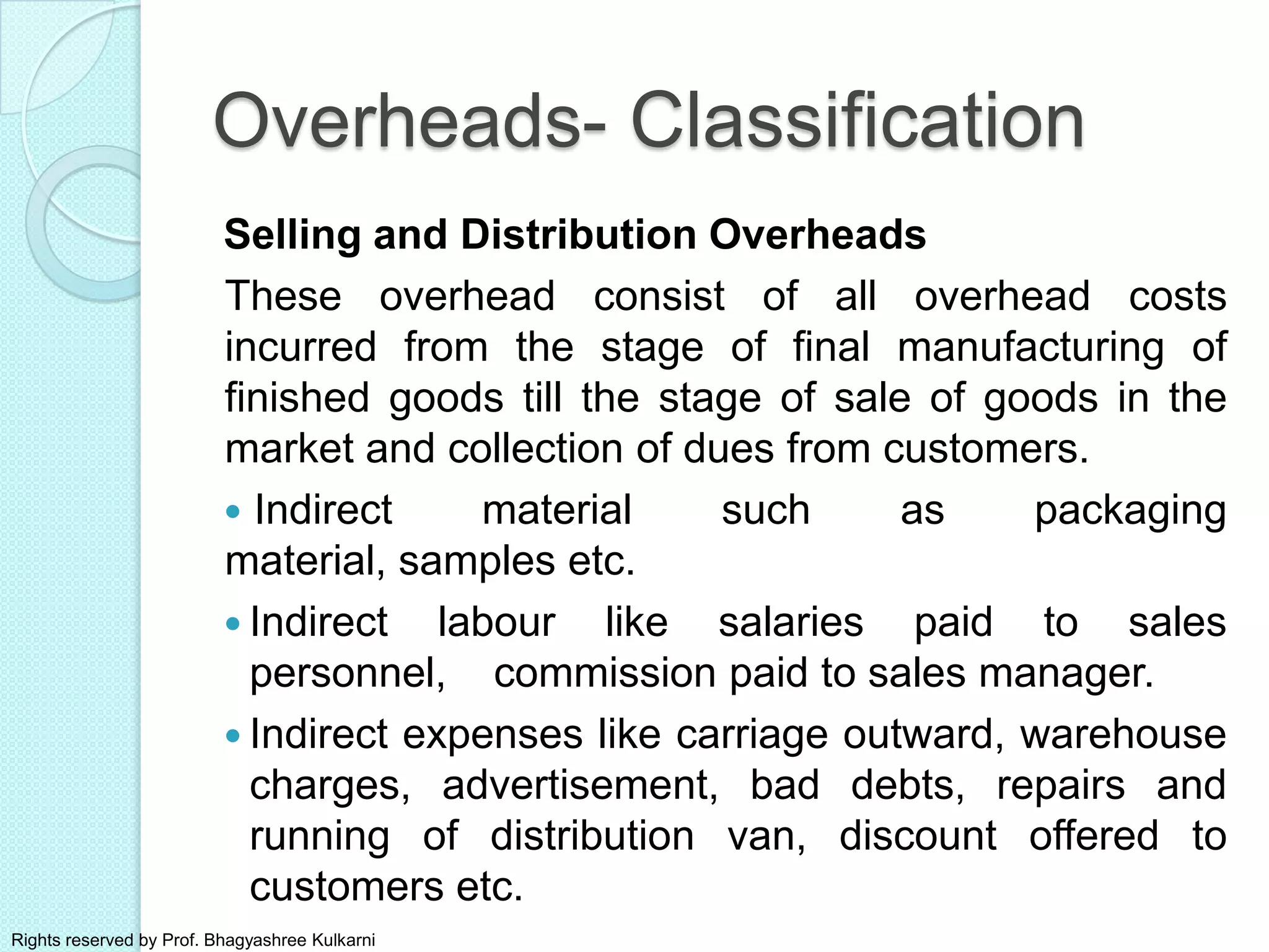 Selling and Distribution Overheads
These overhead consist of all overhead costs
incurred from the stage of final manufacturing of
finished goods till the stage of sale of goods in the
market and collection of dues from customers.
 Indirect material such as packaging
material, samples etc.
 Indirect labour like salaries paid to sales
personnel, commission paid to sales manager.
 Indirect expenses like carriage outward, warehouse
charges, advertisement, bad debts, repairs and
running of distribution van, discount offered to
customers etc.
Overheads- Classification
Rights reserved by Prof. Bhagyashree Kulkarni
 