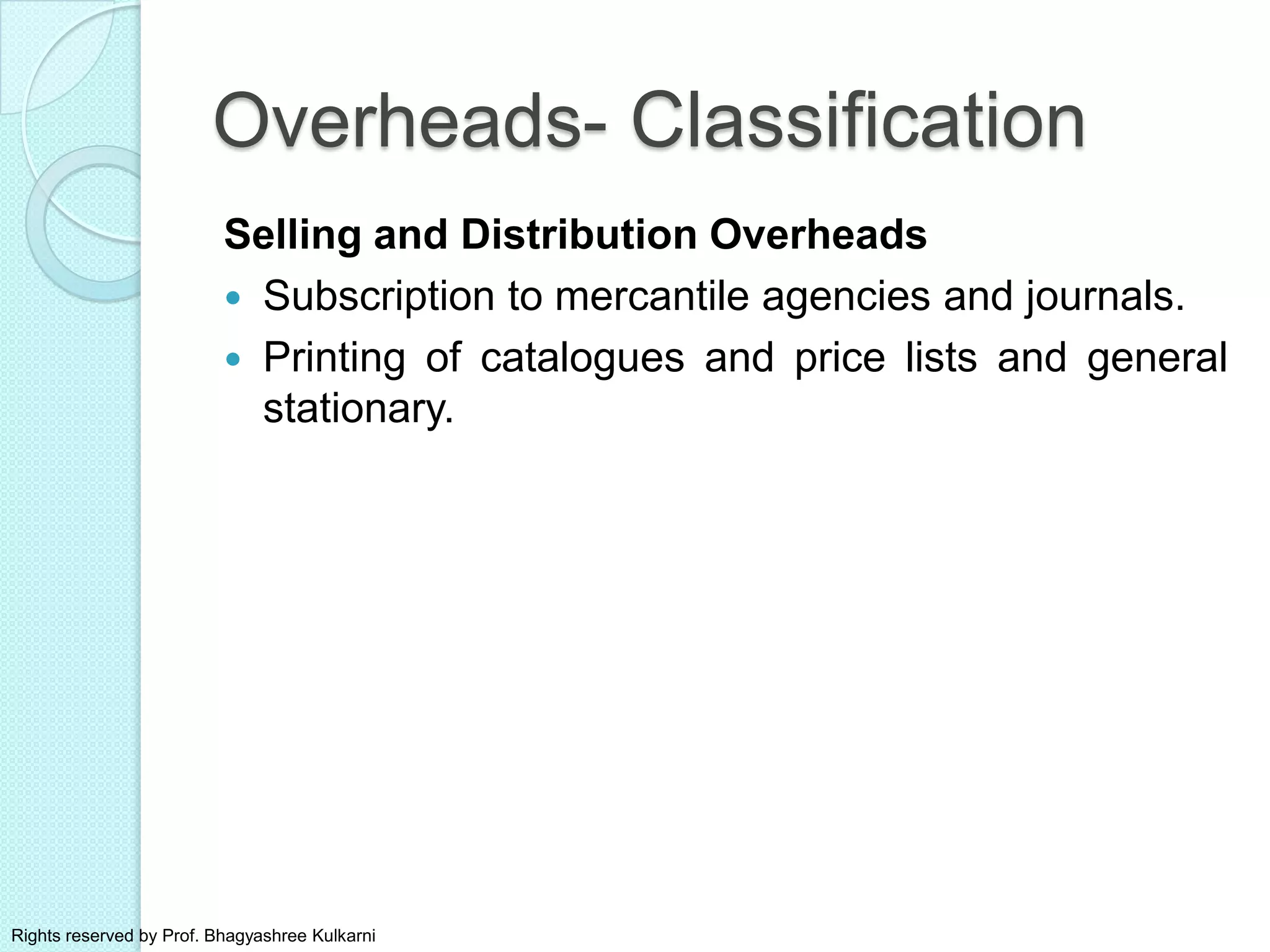 Selling and Distribution Overheads
 Subscription to mercantile agencies and journals.
 Printing of catalogues and price lists and general
stationary.
Overheads- Classification
Rights reserved by Prof. Bhagyashree Kulkarni
 