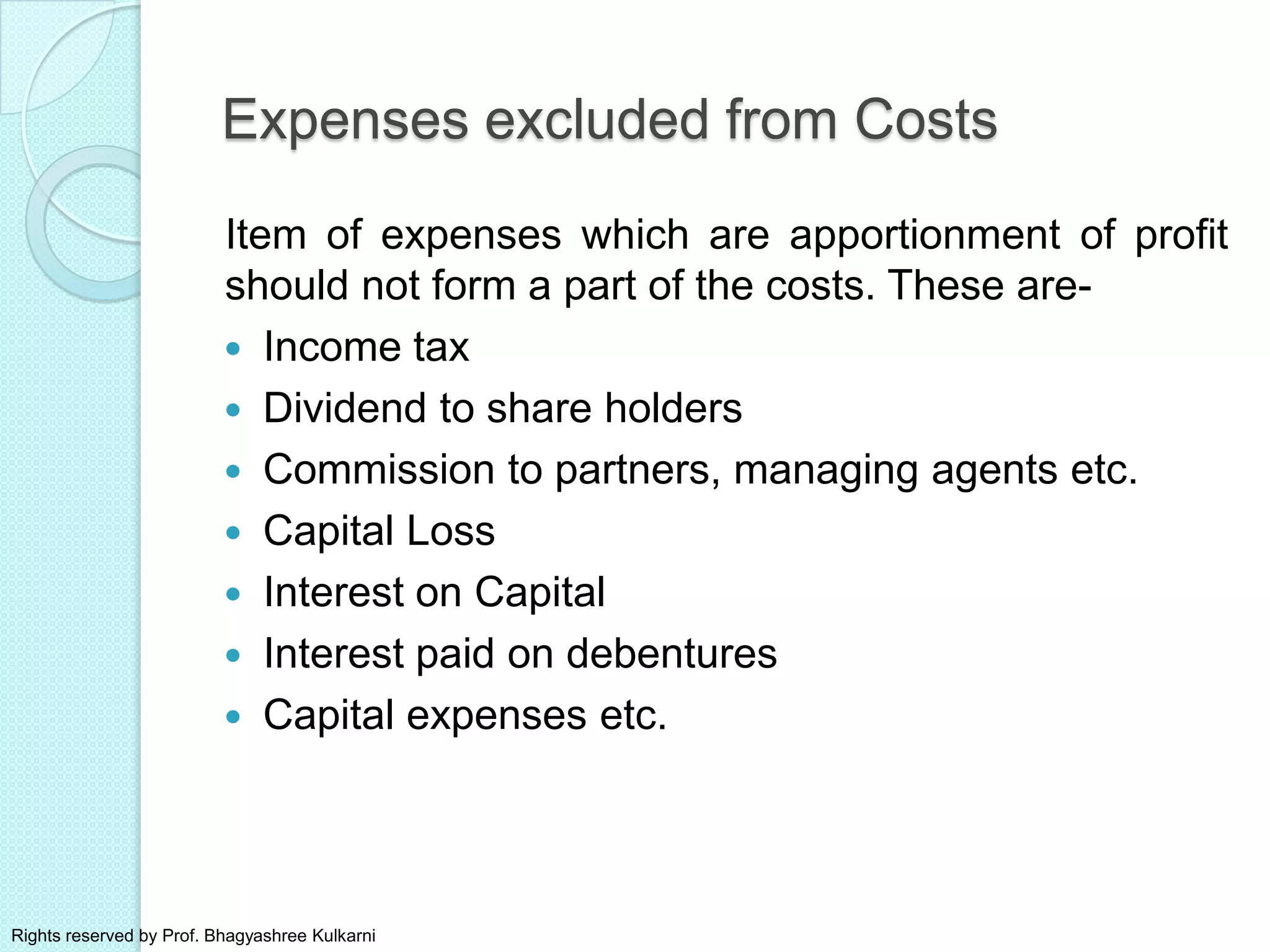 Expenses excluded from Costs
Item of expenses which are apportionment of profit
should not form a part of the costs. These are-
 Income tax
 Dividend to share holders
 Commission to partners, managing agents etc.
 Capital Loss
 Interest on Capital
 Interest paid on debentures
 Capital expenses etc.
Rights reserved by Prof. Bhagyashree Kulkarni
 