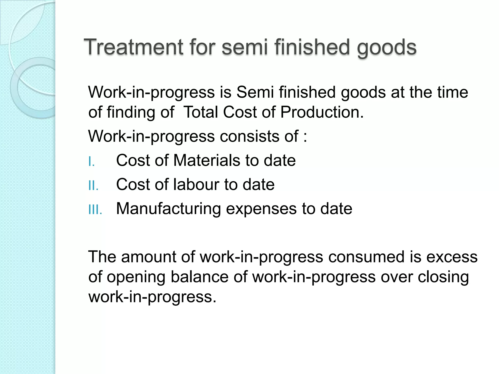 Treatment for semi finished goods
Work-in-progress is Semi finished goods at the time
of finding of Total Cost of Production.
Work-in-progress consists of :
I. Cost of Materials to date
II. Cost of labour to date
III. Manufacturing expenses to date
The amount of work-in-progress consumed is excess
of opening balance of work-in-progress over closing
work-in-progress.
 