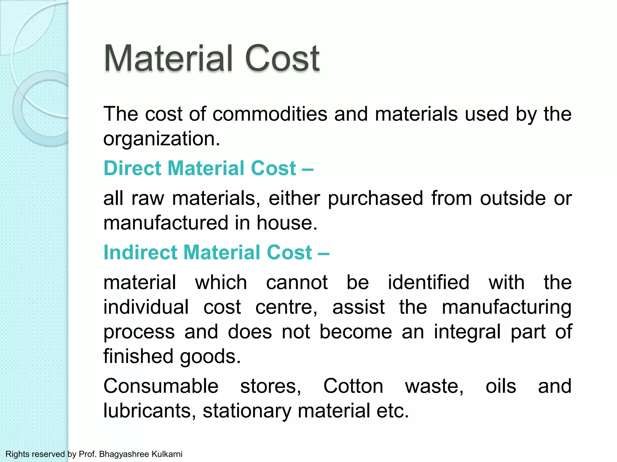Material Cost
The cost of commodities and materials used by the
organization.
Direct Material Cost –
all raw materials, either purchased from outside or
manufactured in house.
Indirect Material Cost –
material which cannot be identified with the
individual cost centre, assist the manufacturing
process and does not become an integral part of
finished goods.
Consumable stores, Cotton waste, oils and
lubricants, stationary material etc.
Rights reserved by Prof. Bhagyashree Kulkarni
 