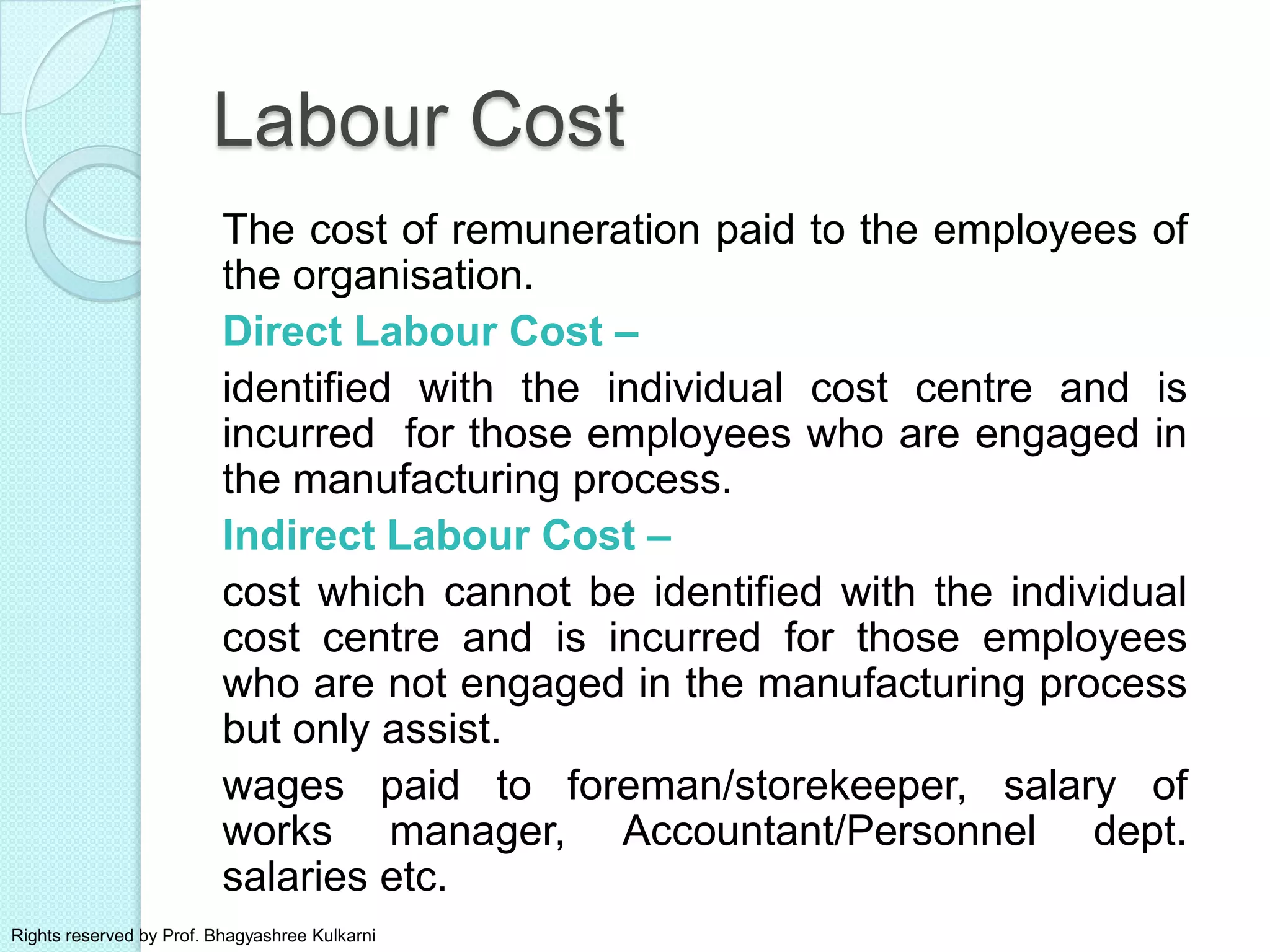 Labour Cost
The cost of remuneration paid to the employees of
the organisation.
Direct Labour Cost –
identified with the individual cost centre and is
incurred for those employees who are engaged in
the manufacturing process.
Indirect Labour Cost –
cost which cannot be identified with the individual
cost centre and is incurred for those employees
who are not engaged in the manufacturing process
but only assist.
wages paid to foreman/storekeeper, salary of
works manager, Accountant/Personnel dept.
salaries etc.
Rights reserved by Prof. Bhagyashree Kulkarni
 