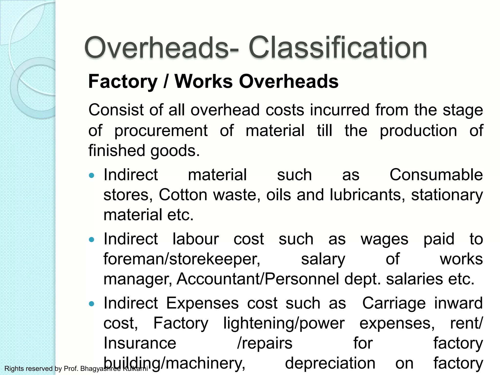 Overheads- Classification
Factory / Works Overheads
Consist of all overhead costs incurred from the stage
of procurement of material till the production of
finished goods.
 Indirect material such as Consumable
stores, Cotton waste, oils and lubricants, stationary
material etc.
 Indirect labour cost such as wages paid to
foreman/storekeeper, salary of works
manager, Accountant/Personnel dept. salaries etc.
 Indirect Expenses cost such as Carriage inward
cost, Factory lightening/power expenses, rent/
Insurance /repairs for factory
building/machinery, depreciation on factoryRights reserved by Prof. Bhagyashree Kulkarni
 