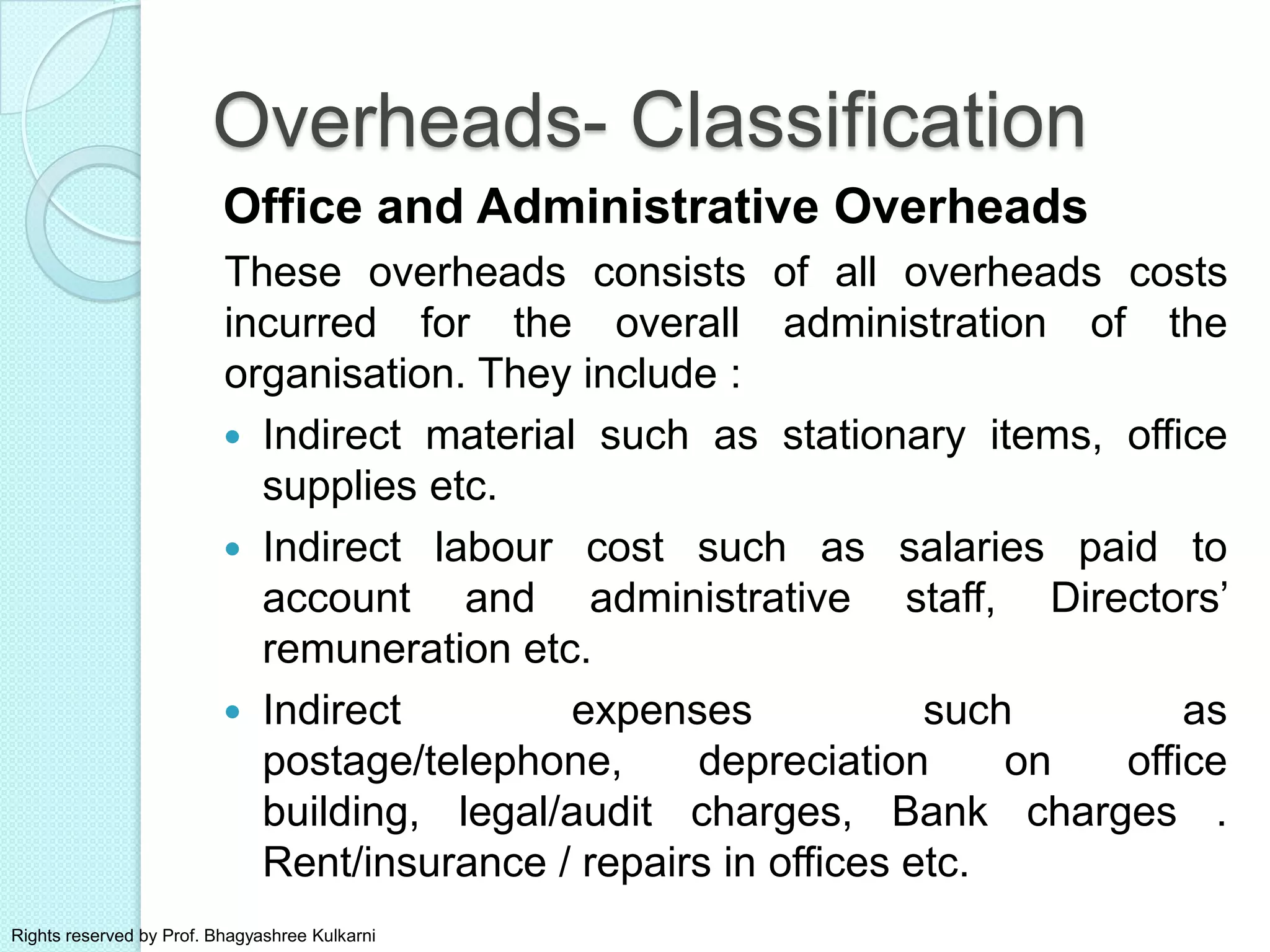 Office and Administrative Overheads
These overheads consists of all overheads costs
incurred for the overall administration of the
organisation. They include :
 Indirect material such as stationary items, office
supplies etc.
 Indirect labour cost such as salaries paid to
account and administrative staff, Directors’
remuneration etc.
 Indirect expenses such as
postage/telephone, depreciation on office
building, legal/audit charges, Bank charges .
Rent/insurance / repairs in offices etc.
Overheads- Classification
Rights reserved by Prof. Bhagyashree Kulkarni
 