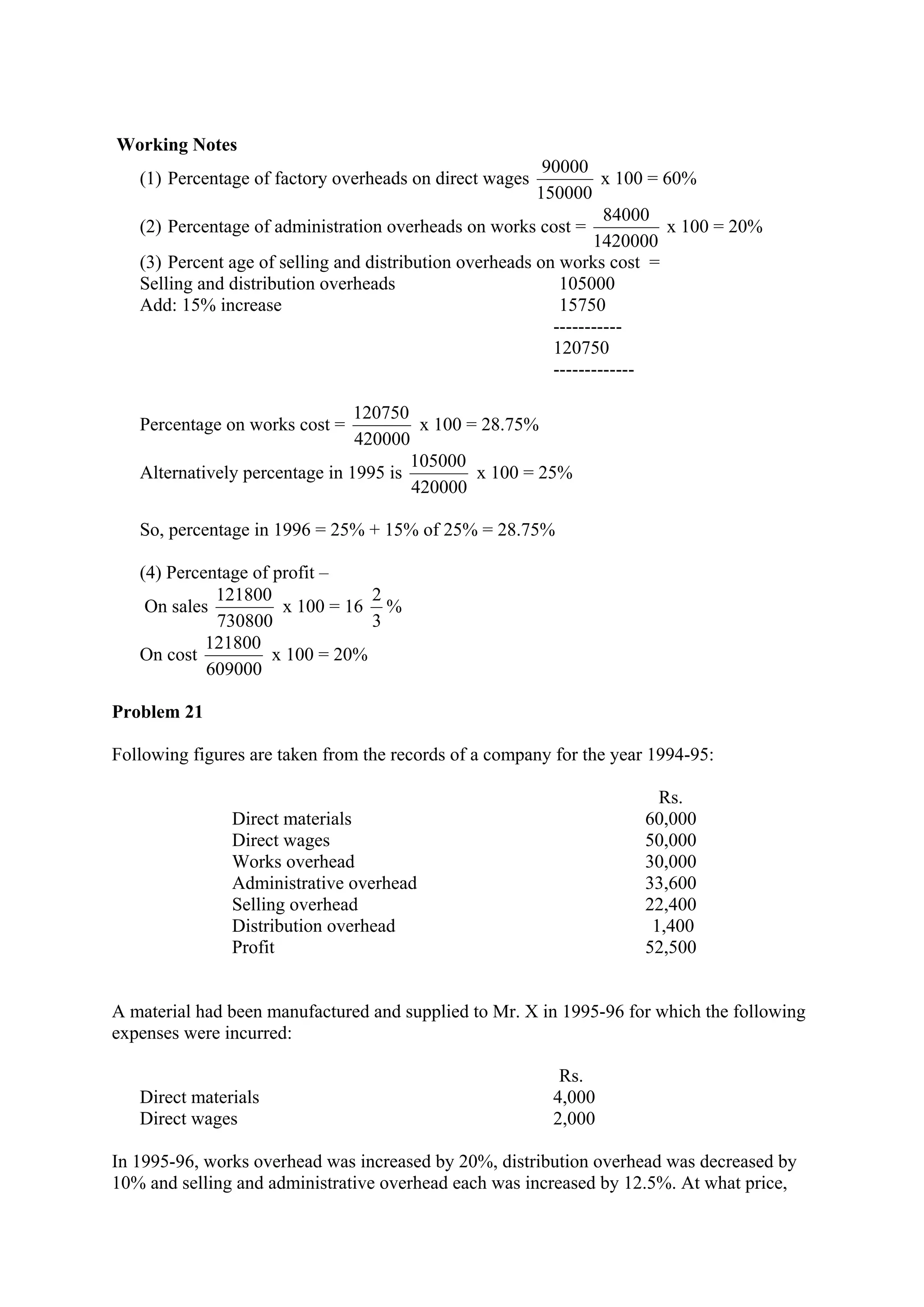 Working Notes
(1) Percentage of factory overheads on direct wages
150000
90000
x 100 = 60%
(2) Percentage of administration overheads on works cost =
1420000
84000
x 100 = 20%
(3) Percent age of selling and distribution overheads on works cost =
Selling and distribution overheads 105000
Add: 15% increase 15750
-----------
120750
-------------
Percentage on works cost =
420000
120750
x 100 = 28.75%
Alternatively percentage in 1995 is
420000
105000
x 100 = 25%
So, percentage in 1996 = 25% + 15% of 25% = 28.75%
(4) Percentage of profit –
On sales
730800
121800
x 100 = 16
3
2
%
On cost
609000
121800
x 100 = 20%
Problem 21
Following figures are taken from the records of a company for the year 1994-95:
Direct materials
Direct wages
Works overhead
Administrative overhead
Selling overhead
Distribution overhead
Profit
Rs.
60,000
50,000
30,000
33,600
22,400
1,400
52,500
A material had been manufactured and supplied to Mr. X in 1995-96 for which the following
expenses were incurred:
Rs.
Direct materials 4,000
Direct wages 2,000
In 1995-96, works overhead was increased by 20%, distribution overhead was decreased by
10% and selling and administrative overhead each was increased by 12.5%. At what price,
 