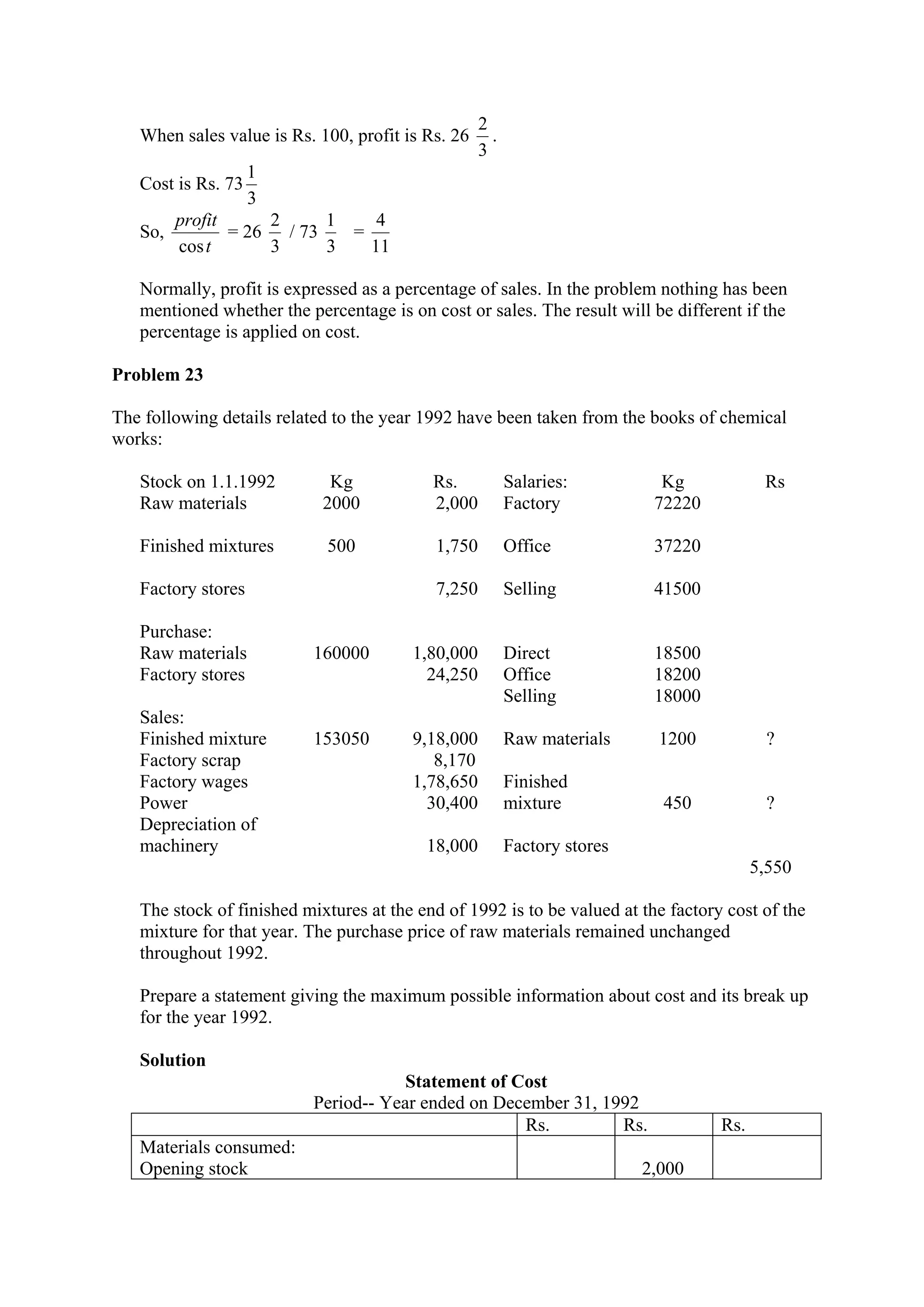 When sales value is Rs. 100, profit is Rs. 26
3
2
.
Cost is Rs. 73
3
1
So,
t
profit
cos
= 26
3
2
/ 73
3
1
=
11
4
Normally, profit is expressed as a percentage of sales. In the problem nothing has been
mentioned whether the percentage is on cost or sales. The result will be different if the
percentage is applied on cost.
Problem 23
The following details related to the year 1992 have been taken from the books of chemical
works:
Stock on 1.1.1992 Kg Rs. Salaries: Kg Rs
Raw materials
Finished mixtures
Factory stores
2000
500
2,000
1,750
7,250
Factory
Office
Selling
72220
37220
41500
Purchase:
Raw materials
Factory stores
160000 1,80,000
24,250
Direct
Office
Selling
18500
18200
18000
Sales:
Finished mixture
Factory scrap
Factory wages
Power
Depreciation of
machinery
153050 9,18,000
8,170
1,78,650
30,400
18,000
Raw materials
Finished
mixture
Factory stores
1200
450
?
?
5,550
The stock of finished mixtures at the end of 1992 is to be valued at the factory cost of the
mixture for that year. The purchase price of raw materials remained unchanged
throughout 1992.
Prepare a statement giving the maximum possible information about cost and its break up
for the year 1992.
Solution
Statement of Cost
Period-- Year ended on December 31, 1992
Rs. Rs. Rs.
Materials consumed:
Opening stock 2,000
 