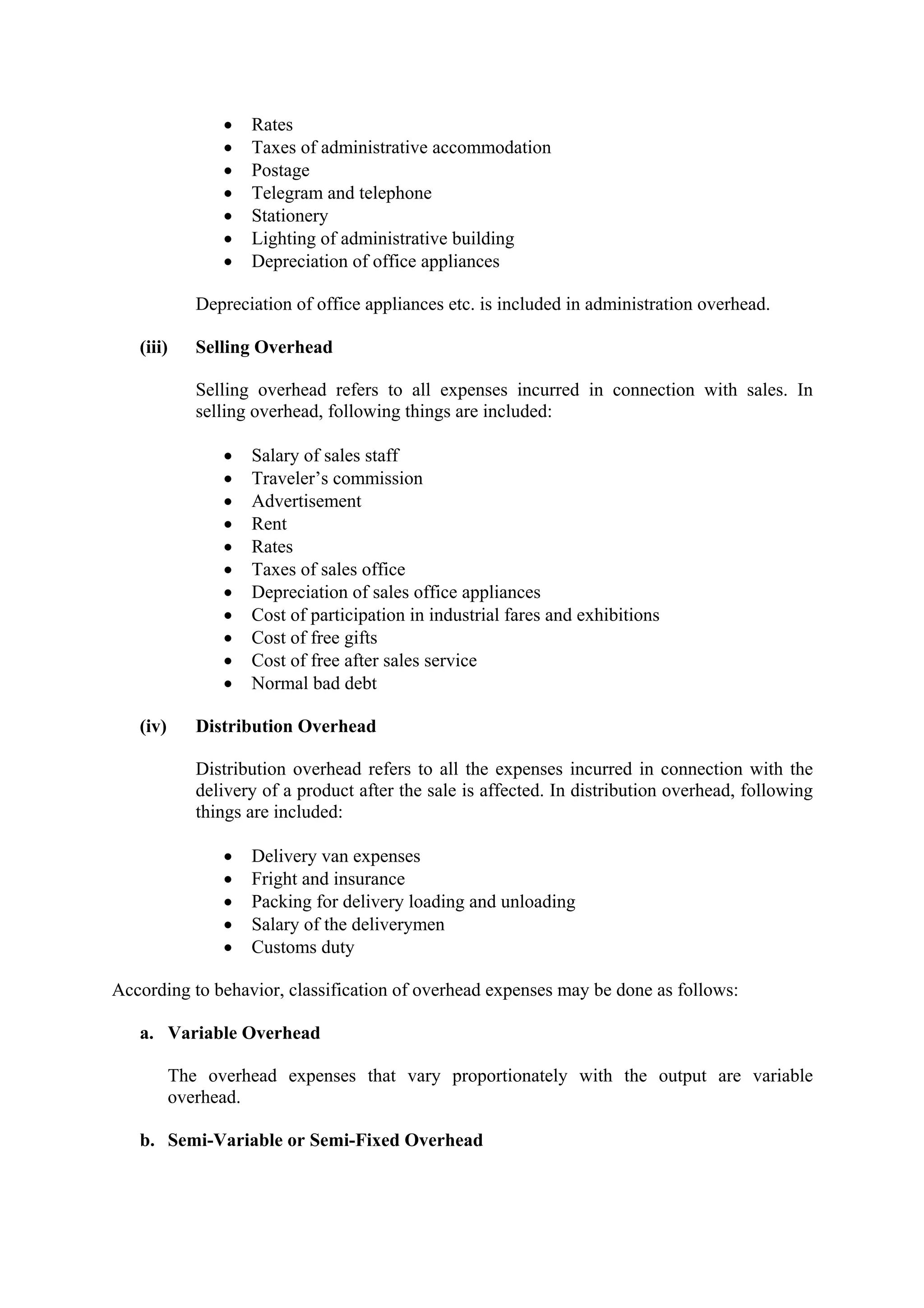 • Rates
• Taxes of administrative accommodation
• Postage
• Telegram and telephone
• Stationery
• Lighting of administrative building
• Depreciation of office appliances
Depreciation of office appliances etc. is included in administration overhead.
(iii) Selling Overhead
Selling overhead refers to all expenses incurred in connection with sales. In
selling overhead, following things are included:
• Salary of sales staff
• Traveler’s commission
• Advertisement
• Rent
• Rates
• Taxes of sales office
• Depreciation of sales office appliances
• Cost of participation in industrial fares and exhibitions
• Cost of free gifts
• Cost of free after sales service
• Normal bad debt
(iv) Distribution Overhead
Distribution overhead refers to all the expenses incurred in connection with the
delivery of a product after the sale is affected. In distribution overhead, following
things are included:
• Delivery van expenses
• Fright and insurance
• Packing for delivery loading and unloading
• Salary of the deliverymen
• Customs duty
According to behavior, classification of overhead expenses may be done as follows:
a. Variable Overhead
The overhead expenses that vary proportionately with the output are variable
overhead.
b. Semi-Variable or Semi-Fixed Overhead
 