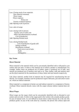 Less: Closing stock of raw materials
Raw material consumed
Direct wages
Direct expenses
Prime cost
Factory overhead expenses
Add: Opening work in process
Less: sales of scraps
Less: closing work in process
Factory cost or works cost
Office and administration overhead
Cost of production
Add: Opening finished stock
Less: closing finished stock
Cost of production of goods sold
Selling overhead
Distribution overhead
Total cost or cost of sales
Profit
Selling price
Key Terms
Direct Material
Direct material is the material which can be conveniently identified with or allocated to cost
centers and cost units. It refers to the material out of which a product is manufactured. For
example, leather shoes are produced out of leather, butter is produced out of milk, steel
utensils are produced out of stainless steel and so on. Thus, leather, milk and stainless steel
are the direct materials for the manufacture of shoes, butter and steel utensils respectively.
Like direct material, another kind of material may be required for manufacturing but not
directly. For example, machines used for production require lubricants, jute and cotton wastes
etc. which are indirect materials.
Direct material is a component of prime cost and indirect material is a component of factory
overhead. Direct material directly varies with the output whereas indirect material does not
so.
Direct Wages
Direct wages are the wages which can be conveniently identified with or allocated to cost
centers and cost units. It refers to the wages paid to the workers who actually produce goods.
In case of manual work, it is not difficult to locate direct worker because he is the one who
produces goods. In case of the work done by a machine, the person who collects input and
 