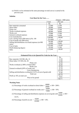 (c) Profit is to be estimated at the same percentage on total cost as is earned in the
previous year.
Solution
Cost Sheet for the Year……
(Output-- 1000 units)
Total Per unit
Rs. Rs.
Raw materials consumed
Direct labor
Prime cost
Works overhead expenses
Works cost
General overhead expenses
Cost of production
Less: closing stock (200 units) @ Rs. 108
Cost of goods sols (800 units)
Selling and distribution over head expenses (on 800
units)
Cost of sales
Profit (balancing figure)
Sales
12,000
20,000
32,000
40,000
72,000
36,000
1,08,000
(21,600)
86,400
16,000
1,02,400
10,240
1,12,640
12.00
20.00
32.00
40.00
72.00
36.00
108.00
----
108.00
20.00
128.00
12.80
140.00
Estimated Price to be Quoted Per Units for the Year…
Raw materials 110/100 x Rs. 12
Direct labor 115/100 x Rs. 20
Prime cost
Works overhead @ 200% of direct labor
Works cost
General overhead @50% of works cost
Cost of production
Selling and distribution overhead @ 18.5% of cost of goods sold
Total cost
Profit @ 10% on total cost
Price to be quoted
Rs.
13.20
23.00
36.20
46.00
82.20
41.10
123.30
22.80
146.10
14.61
160.71
Working Notes
(1) Percentage of works overhead on direct labor =
20000
40000
x 100 = 200%
(2) Percentage of general overhead on works cost =
72000
36000
x 100 = 50%
(3) Percentage of selling and distribution expenses on cot of goods sold
86400
16000
x 100 =
18.5%
(4) Percentage of profit on cost =
102400
10240
x 100 = 10%
 