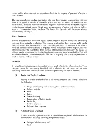 output and in whose account the output is credited for the purpose of payment of wages is
direct worker.
There are several other workers in a factory who help direct workers in connection with their
work with regard to supply of materials, power etc. and in respect of supervision and
maintenance. These are indirect workers and wages of indirect workers at different stages of
production are indirect wages. Direct wage is a component of prime cost whereas indirect
wage is a component of factory overhead. The former directly varies with the output whereas
the latter may not vary so.
Direct Expenses
Besides direct material and direct layout, certain expenses may be wholly and exclusively
necessary for a particular production. This expense is referred as direct expense and it can be
easily identified with or allocated to cost centers or cost units. For example, if an order is
received, a manufacturer will have to prepare a mould exclusively for this purpose. The cost
of the mould may be regarded as direct expense of the production. Similarly, the charge for
hiring a special plant for production is also direct expense and it can be easily identified with
and allocated to cost centers or cost units. The cost of preparing blue print for a production is
another example of direct expense.
Overhead
Overhead is an indirect expense incurred at various levels of activities of an enterprise. These
expenses cannot be conveniently identified with or allocated to cost centers or cost units.
According to functions, classification of overhead expenses may be done as follows:
(i) Factory or Works Overhead
Factory or works overhead refers to all indirect expenses of a factory. It includes
the following:
• Wages of all factory staff excluding those of direct workers
• Indirect material
• Rent
• Rates
• Taxes of factory
• Depreciation of factory assets
• Excise duty
• Canteen expenses
• Labor welfare expenses
(ii) Administration Overhead
It refers to all the expenses incurred in connection with general administration. In
administrative building, following things are included:
• Salary of administrative staff
• Rent
 