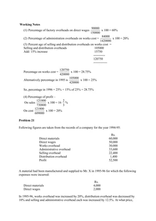 Working Notes
(1) Percentage of factory overheads on direct wages
150000
90000
x 100 = 60%
(2) Percentage of administration overheads on works cost =
1420000
84000
x 100 = 20%
(3) Percent age of selling and distribution overheads on works cost =
Selling and distribution overheads 105000
Add: 15% increase 15750
-----------
120750
-------------
Percentage on works cost =
420000
120750
x 100 = 28.75%
Alternatively percentage in 1995 is
420000
105000
x 100 = 25%
So, percentage in 1996 = 25% + 15% of 25% = 28.75%
(4) Percentage of profit –
On sales
730800
121800
x 100 = 16
3
2
%
On cost
609000
121800
x 100 = 20%
Problem 21
Following figures are taken from the records of a company for the year 1994-95:
Direct materials
Direct wages
Works overhead
Administrative overhead
Selling overhead
Distribution overhead
Profit
Rs.
60,000
50,000
30,000
33,600
22,400
1,400
52,500
A material had been manufactured and supplied to Mr. X in 1995-96 for which the following
expenses were incurred:
Rs.
Direct materials 4,000
Direct wages 2,000
In 1995-96, works overhead was increased by 20%, distribution overhead was decreased by
10% and selling and administrative overhead each was increased by 12.5%. At what price,
 
