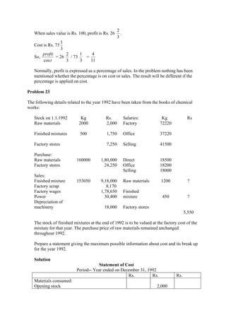 When sales value is Rs. 100, profit is Rs. 26
3
2
.
Cost is Rs. 73
3
1
So,
t
profit
cos
= 26
3
2
/ 73
3
1
=
11
4
Normally, profit is expressed as a percentage of sales. In the problem nothing has been
mentioned whether the percentage is on cost or sales. The result will be different if the
percentage is applied on cost.
Problem 23
The following details related to the year 1992 have been taken from the books of chemical
works:
Stock on 1.1.1992 Kg Rs. Salaries: Kg Rs
Raw materials
Finished mixtures
Factory stores
2000
500
2,000
1,750
7,250
Factory
Office
Selling
72220
37220
41500
Purchase:
Raw materials
Factory stores
160000 1,80,000
24,250
Direct
Office
Selling
18500
18200
18000
Sales:
Finished mixture
Factory scrap
Factory wages
Power
Depreciation of
machinery
153050 9,18,000
8,170
1,78,650
30,400
18,000
Raw materials
Finished
mixture
Factory stores
1200
450
?
?
5,550
The stock of finished mixtures at the end of 1992 is to be valued at the factory cost of the
mixture for that year. The purchase price of raw materials remained unchanged
throughout 1992.
Prepare a statement giving the maximum possible information about cost and its break up
for the year 1992.
Solution
Statement of Cost
Period-- Year ended on December 31, 1992
Rs. Rs. Rs.
Materials consumed:
Opening stock 2,000
 